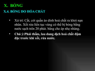 Xử trí: Cắt, cởi quần áo dính hoá chất ra khỏi nạn nhân. Xối rửa liên tục vùng có thể bị bỏng bằng nước sạch trên 20 phút. băng che ép nhẹ nhàng.  Chú ý:Phải thấm, lau dung dịch hoá chất đậm đặc trước khi xối, rửa nước. X.4. BỎNG DO HÓA CHẤT X.  BỎNG  