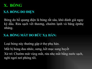Bỏng do hồ quang điện là bỏng rất sâu, khó đánh giá ngay kỳ đầu. Rửa sạch vết thương, chườm lạnh và băng épnhẹ nhàng.  X.5. BỎNG DO ĐIỆN X.  BỎNG  X.6. BỎNG MẮT DO BỨC XẠ HÀN: Loại bỏng này thường gặp ở thợ phụ hàn. Mắt bị bỏng đau nhức, sưng, kết mạc sung huyết Xử trí: Chườm mát vùng mắt, rửa nhẹ mắt bằng nước sạch, nghỉ ngơi nơi phòng tối.   