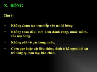 Không chạm tay trực tiếp vào nơi bị bỏng. Không thoa dầu, mỡ, kem đánh răng, nước mắm.. vào nơi bỏng. Không phá vỡ các bọng nước. Chèn gạc hoặc vật liệu chống dính ở kẽ ngón khi xử trí bỏng tại bàn tay, bàn chân. Chú ý: X.  BỎNG  