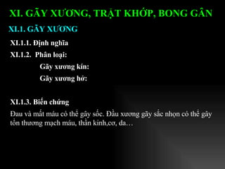 XI.1.1. Định nghĩa XI.1.2.  Phân loại:  Gãy xương kín:  Gãy xương hở: XI.1.3. Biến chứng Đau và mất máu có thể gây sốc. Đầu xương gãy sắc nhọn có thể gây tổn thương mạch máu, thần kinh,cơ, da… XI.1. GÃY XƯƠNG XI. GÃY XƯƠNG, TRẬT KHỚP, BONG GÂN   