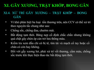 Vì khó phân biệt ba loại  tổn thương trên, nên CCV có thể xử trí theo nguyên tắc chung như sau: Chống sốc, chống đau, chườm mát. Bất động tạm thời. Băng nẹp cố định chắc chắn nhưng không quá chặt gây chèn ép cản trở lưu thông máu. Kiểm tra xem đầu chi có bị tê, tím tái và mạch cổ tay hoặc cổ  chân có còn hay không. Đối với gẫy xương hở, phải xử trí vết thương, cầm máu, chống sốc trước khi thực hiện thao tác bất động tạm thời. XI.4. XỬ TRÍ GÃY XƯƠNG – TRẬT KHỚP – BONG GÂN XI. GÃY XƯƠNG, TRẬT KHỚP, BONG GÂN   