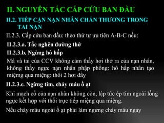 II. NGUYÊN TẮC CẤP CỨU BAN ĐẦU   II.2.3.a. Tắc nghẽn đường thở II.2.3.b. Ngừng hô hấp Má và tai của CCV không cảm thấy hơi thở ra của nạn nhân, không thấy ngực nạn nhân phập phồng: hô hấp nhân tạo miệmg qua miệng: thổi 2 hơi đầy II.2.3. Cấp cứu ban đầu: theo thứ tự ưu tiên A-B-C nếu:  II.2.3.c. Ngừng tim, chảy máu ồ ạt Khi mạch cổ của nạn nhân không còn, lập tức ép tim ngoài lồng ngực kết hợp với thổi trực tiếp miệng qua miệng. Nếu chảy máu ngoài ồ ạt phải làm ngưng chảy máu ngay II.2. TIẾP CẬN NẠN NHÂN CHẤN THƯƠNG TRONG TAI NẠN 