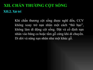 XII.2. Xử trí XII. CHẤN THƯƠNG CỘT SỐNG   Khi chấn thương cột sống được nghĩ đến, CCV không xoay trở nạn nhân một cách “thô bạo”, không làm di động cột sống. Đặt và cố định nạn nhân vào băng ca hoặc tấm gỗ cứng khi di chuyển. Di dời và nâng nạn nhân như một khúc gỗ. 