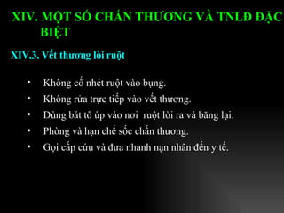 Không cố nhét ruột vào bụng. Không rửa trực tiếp vào vết thương. Dùng bát tô úp vào nơi  ruột lòi ra và băng lại. Phòng và hạn chế sốc chấn thương. Gọi cấp cứu và đưa nhanh nạn nhân đến y tế. XIV.3. Vết thương lòi ruột XIV. MỘT SỐ CHẤN THƯƠNG VÀ TNLĐ ĐẶC BIỆT   