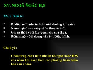 XV.3.  Xöû trí Di dôøi naïn nhaân ñeán nôi khoâng khí saïch. Ñaùnh giaù vaø caáp cöùu theo A-B-C. Giuùp thôû vôùi Oxygen neáu coù theå. Röûa maét vôùi doøng chaûy nöôùc laïnh. XV. NGOÄ ÑOÄC H 2 S   Chuù yù: Chöa tieáp caän naïn nhaân bò ngoä ñoäc H2S cho ñeán khi naøo baïn coù phöông tieän baûo hoä caù nhaân 