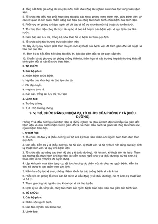4. Tổng kết đánh giá công tác chuyên môn, triển khai công tác nghiên cứu khoa học trong toàn bệnh
viện.
5. Tổ chức việc điều hòa phối hợp công tác giữa các khoa, phòng trong bệnh viện, giữa bệnh viện với
các cơ quan có liên quan nhằm nâng cao hiệu quả công tác khám bệnh chữa bệnh của bệnh viện.
6. Phối hợp với phòng chỉ đạo tuyến để chỉ đạo và hỗ trợ chuyên môn kỹ thuật cho tuyến dưới.
7. Tổ chức thực hiện công tác hợp tác quốc tế theo kế hoạch của bệnh viện và quy định của Nhà
nước.
8. Đảm bảo việc lưu trữ, thống kê, khai thác hồ sơ bệnh án theo quy định.
9. Tổ chức công tác thường trực toàn bệnh viện.
10. Xây dựng quy hoạch phát triển chuyên môn kỹ thuật của bệnh viện để trình giám đốc xét duyệt và
báo cáo cấp trên.
11. Định kỳ sơ kết, tổng kết công tác điều trị, báo cáo giám đốc và cơ quan cấp trên.
12. Chuẩn bị các phương án phòng chống thiên tai, thảm họa và các trường hợp bất thường khác để
trình giám đốc và các tổ chức thực hiện.
II. TỔ CHỨC
1. Các bộ phận:
a. Khám bệnh, chữa bệnh.
b. Nghiên cứu khoa học và đào tạo cán bộ.
c. Chỉ đạo tuyến.
d. Hợp tác quốc tế.
e. Báo cáo, thống kê, lưu trữ, thư viện
2. Lãnh đạo:
a. Trưởng phòng.
b. 1 -2 Phó trưởng phòng.
9. VỊ TRÍ, CHỨC NĂNG, NHIỆM VỤ, TỔ CHỨC CỦA PHÒNG Y TÁ (ĐIỀU
DƯỠNG)
Phòng Y tá (điều dưỡng) của bệnh viện là phòng nghiệp vụ chịu sự lãnh đạo trực tiếp của giám đốc
bệnh viện và chịu trách nhiệm trước giám đốc về tổ chức, điều hành và giám sát công tác chăm sóc
người bệnh toàn diện.
I. NHIỆM VỤ:
1. Tổ chức, chỉ đạo y tá (điều dưỡng) nữ hộ sinh kỹ thuật viên chăm sóc người bệnh toàn diện theo
quy định.
2. Đôn đốc, kiểm tra y tá (điều dưỡng), nữ hộ sinh, kỹ thuật viên và hộ lý thực hiện đúng các quy định
kỹ thuật bệnh viện và quy chế bệnh viện.
3. Tổ chức đào tạo nâng cao trình độ cho y tá (điều dưỡng), nữ hộ sinh, kỹ thuật viên và hộ lý. Tham
gia hướng dẫn thực hành cho học viên và kiểm tra tay nghề cho y tá (điều dưỡng), nữ hộ sinh, kỹ
thuật viên và hộ lý trước khi tuyển dụng.
4. Lập kế hoạch mua sắm dụng cụ, vật tư cho công tác chăm sóc và phục vụ người bệnh; kiểm tra
việc sử dụng và bảo quản theo quy định.
5. Kiểm tra công tác vệ sinh, chống nhiễm khuẩn tại các buồng bệnh và các khoa.
6. Phối hợp với phòng tổ chức cán bộ bố trí và điều động y tế (điều dưỡng), nữ hộ sinh, kỹ thuật viên
và hộ lý.
7. Tham gia công tác nghiên cứu khoa học và chỉ đạo tuyến.
8. Định kỳ sơ kết, tổng kết, công tác chăm sóc người bệnh toàn diện, báo cáo giám đốc bệnh viện.
II. TỔ CHỨC:
1. Các bộ phận:
a. Chăm sóc người bệnh
b. Đào tạo, nghiên cứu khoa học
2. Lãnh đạo:
 