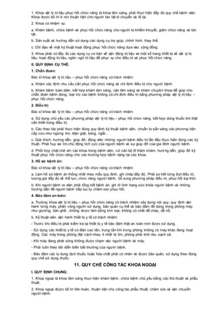 1. Khoa vật lý trị liệu phục hồi chức năng là khoa lâm sàng, phải thực hiện đầy đủ quy chế bệnh viện.
Khoa được bố trí ở nơi thuận tiện cho người tàn tật di chuyển và đi lại.
2. Khoa có nhiệm vụ:
a. Khám bệnh, chữa bệnh và phục hồi chức năng cho người bị khiếm khuyết, giảm chức năng và tàn
tật.
b. Sản xuất và hướng dẫn sử dụng các dụng cụ trợ giúp, chỉnh hình, thay thế.
c. Chỉ đạo về mặt kỹ thuật hoạt động phục hồi chức năng dựa vào cộng đồng.
3. Khoa phải có đầy đủ các dụng cụ cơ bản về vận động trị liệu và một số trang thiết bị về vật lý trị
liệu, hoạt động trị liệu, ngôn ngữ trị liệu để phục vụ cho điều trị và phục hồi chức năng.
II. QUY ĐỊNH CỤ THỂ:
1. Chẩn đoán:
Bác sĩ khoa vật lý trị liệu – phục hồi chức năng có trách nhiệm:
a. Khám xác định nhu cầu cần phục hồi chức năng và chỉ định điều trị cho người bệnh.
b. Khám bệnh toàn diện, kết hợp khám lâm sàng, cận lâm sàng và khám chuyên khoa để giúp cho
chẩn đoán bệnh đúng, loại trừ các bệnh không có chỉ định điều trị bằng phương pháp vật lý trị liệu –
phục hồi chức năng.
2. Điều trị:
Bác sĩ khoa vật lý trị liệu – phục hồi chức năng có trách nhiệm:
a. Sử dụng chủ yếu các phương pháp vật lý trị liệu – phục hồi chức năng, kết hợp dùng thuốc khi thật
cần thiết trong điều trị.
b. Các thao tác phải thực hiện đúng quy định kỹ thuật bệnh viện, chuẩn bị sẵn sàng các phương tiện
cấp cứu như ngừng tim, điện giật, bỏng, ngất…
c. Giải thích, hướng dẫn, giúp đỡ, động viên những người bệnh điều trị lần đầu thực hiện đúng các kỹ
thuật. Phát huy vai trò chủ động tích cực của người bệnh và sự giúp đỡ của gia đình người bệnh.
d. Phối hợp chặt chẽ với các khoa trong bệnh viện, cử cán bộ đi thăm khám, hướng dẫn, giúp đỡ kỹ
thuật phục hồi chức năng cho các trường hợp bệnh nặng tại các khoa.
3. Hồ sơ bệnh án:
Bác sĩ khoa vật lý trị liệu – phục hồi chức năng có trách nhiệm:
a. Làm hồ sơ bệnh án thống nhất theo mẫu quy định, ghi chép đầy đủ. Phải sơ kết từng đợt điều trị,
lượng giá đầy đủ về thể lực, chức năng người bệnh, bổ sung phương pháp điều trị, phục hồi kịp thời.
b. Khi người bệnh ra viện phải tổng kết bệnh án, ghi rõ tình trạng sức khỏe người bệnh và những
hướng dẫn để người bệnh tiếp tục tự chăm sóc phục hồi.
4. Bảo đảm an toàn:
a. Trưởng khoa vật lý trị liệu – phục hồi chức năng có trách nhiệm xây dựng nội quy, quy định vận
hành từng máy, phân công người sử dụng, bảo quản cụ thể và bảo đảm đồ dùng trong phòng máy
như giường, bàn ghế…không được làm bằng kim loại, không có chất dễ cháy, dễ nổ.
b. Kỹ thuật viên vận hành thiết bị y tế có trách nhiệm:
- Trước khi điều trị phải kiểm tra lại thiết bị y tế bảo đảm thật an toàn mới được sử dụng.
- Sử dụng các thiết bị y tế có điện cao tần, trung tần khi trong phòng không có máy khác đang hoạt
động. Các máy trong phòng đặt cách nhau ít nhất là 3m, phòng phải khô ráo, sạch sẽ.
- Khi máy đang phát sóng không được chạm vào người bệnh và máy.
- Phải luôn theo dõi diễn biến bất thường của người bệnh.
- Bảo đảm các lọ dung dịch thuốc hoặc hóa chất phải có nhãn và được bảo quản, sử dụng theo đúng
quy chế sử dụng thuốc.
11. QUY CHẾ CÔNG TÁC KHOA NGOẠI
I. QUY ĐỊNH CHUNG:
1. Khoa ngoại là khoa lâm sàng thực hiện khám bệnh, chữa bệnh chủ yếu bằng các thủ thuật và phẫu
thuật.
2. Khoa ngoại được bố trí liên hoàn, thuận tiện cho công tác phẫu thuật, chăm sóc và vận chuyển
người bệnh.
 
