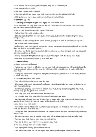 3. Các phương tiện và dụng cụ phẫu thuật phải đồng bộ, có chất lượng tốt.
4. Bảo đảm yêu cầu vô khuẩn:
a. Các dụng cụ phẫu thuật, thủ thuật.
b. Mọi thành viên khi vào buồng phẫu thuật phải thực hiện quy định kỹ thuật vô khuẩn.
c. Không di chuyển người, dụng cụ từ nơi hữu khuẩn tới nơi vô khuẩn.
II. QUY ĐỊNH CỤ THỂ:
1. Tại buồng khám bệnh chuyên khoa ngoại của khoa khám bệnh:
a. Các thành viên của khoa ngoại phải đặc biệt chú ý thực hiện quy chế công tác khoa khám bệnh,
quy chế chống nhiễm khuẩn bệnh viện.
b. Một số công tác đặc thù khi khám chuyên khoa ngoại:
- Trưởng khoa khám bệnh có trách nhiệm:
+ Sắp xếp các buồng khám liên hoàn: buồng khám ngoại, buồng làm thủ thuật, buồng thay băng,
buồng bó bột…
+ Kiểm tra y tá (điều dưỡng) về việc chuẩn bị thuốc, y dụng cụ để phục vụ cho công tác cấp cứu.
- Bác sĩ khám bệnh có trách nhiệm:
+ Khẩn trương thăm khám, làm hồ sơ bệnh án, chỉ định xét nghiệm cận lâm sàng cần thiết để có chẩn
đoán xác định, có hướng xử lý kịp thời.
+ Thực hiện chế độ hội chẩn theo quy định, tránh mọi trường hợp theo dõi người bệnh cấp cứu quá 6
giờ mà chưa có hướng điều trị.
+ Trường hợp có chỉ định phẫu thuật cấp cứu, đưa thẳng người bệnh đến buồng phẫu thuật.
+ Thực hiện thủ thuật theo quy định kỹ thuật bệnh viện.
2. Tại khoa điều trị:
a. Chuẩn bị cho cuộc phẫu thuật:
- Trường hợp người bệnh có diễn biến xấu cần phẫu thuật cấp cứu được đưa thẳng vào buồng phẫu
thuật, làm các xét nghiệm cận lâm sàng cần thiết, hoàn chỉnh hồ sơ bệnh án và chuẩn bị tiến hành
phẫu thuật.
- Trường hợp người bệnh không thuộc diện phẫu thuật cấp cứu, cần chuẩn bị hồ sơ, thủ tục đưa vào
kế hoạch phẫu thuật.
b. Trưởng khoa ngoại có trách nhiệm:
- Thực hiện chức trách của trưởng khoa lâm sàng.
- Bố trí buồng bệnh hợp lý gồm các buồng cấp cứu, hậu phẫu vô khuẩn, hữu khuẩn, chấn thương hở,
chấn thương kín, bỏng…
- Duyệt từng trường hợp người bệnh có chỉ định phẫu thuật, thống nhất phương pháp phẫu thuật,
phương pháp gây mê, gây tê hoặc châm tê.
- Phân công phẫu thuật viên và các thành viên liên quan.
- Lập kế hoạch phẫu thuật trong tuần trình giám đốc bệnh viện phê duyệt.
- Báo cáo phòng kế hoạch tổng hợp để thông báo kế hoạch phẫu thuật tới khoa phẫu thuật – gây mê
hồi sức và các khoa có liên quan để chuẩn bị tổ chức cuộc phẫu thuật.
c. Bác sĩ điều trị có trách nhiệm:
- Thăm khám tỉ mỉ, lập hồ sơ bệnh án, cho làm các xét nghiệm cần thiết để có chẩn đoán xác định
bệnh, chỉ định điều trị và chăm sóc.
- Trường hợp bệnh khó phải tiến hành khám các chuyên khoa có liên quan, báo cáo trưởng khoa thực
hiện hội chẩn.
- Giải thích cho người bệnh và gia đình người bệnh biết và ký vào giấy cam đoan xin phẫu thuật.
- Tham gia phẫu thuật theo sự phân công của trưởng khoa.
- Theo dõi và điều trị người bệnh trước và sau khi phẫu thuật.
d. Y tá (điều dưỡng) chăm sóc có trách nhiệm:
- Thực hiện nghiêm chỉnh y lệnh của bác sĩ điều trị.
- Theo dõi sát sao, chăm sóc chu đáo người bệnh theo quy chế công tác chăm sóc toàn diện.
 