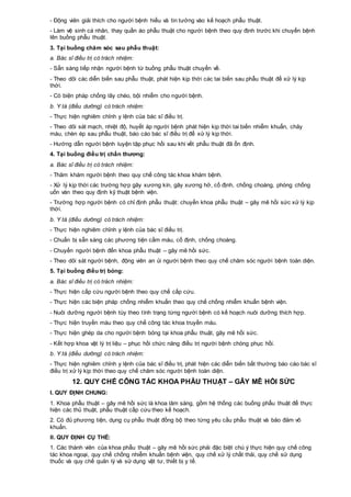 - Động viên giải thích cho người bệnh hiểu và tin tưởng vào kế hoạch phẫu thuật.
- Làm vệ sinh cá nhân, thay quần áo phẫu thuật cho người bệnh theo quy định trước khi chuyển bệnh
lên buồng phẫu thuật.
3. Tại buồng chăm sóc sau phẫu thuật:
a. Bác sĩ điều trị có trách nhiệm:
- Sẵn sàng tiếp nhận người bệnh từ buồng phẫu thuật chuyển về.
- Theo dõi các diễn biến sau phẫu thuật, phát hiện kịp thời các tai biến sau phẫu thuật để xử lý kịp
thời.
- Có biện pháp chống lây chéo, bội nhiễm cho người bệnh.
b. Y tá (điều dưỡng) có trách nhiệm:
- Thực hiện nghiêm chỉnh y lệnh của bác sĩ điều trị.
- Theo dõi sát mạch, nhiệt độ, huyết áp người bệnh phát hiện kịp thời tai biến nhiễm khuẩn, chảy
máu, chèn ép sau phẫu thuật, báo cáo bác sĩ điều trị để xử lý kịp thời.
- Hướng dẫn người bệnh luyện tập phục hồi sau khi vết phẫu thuật đã ổn định.
4. Tại buồng điều trị chấn thương:
a. Bác sĩ điều trị có trách nhiệm:
- Thăm khám người bệnh theo quy chế công tác khoa khám bệnh.
- Xử lý kịp thời các trường hợp gãy xương kín, gãy xương hở, cố định, chống choáng, phòng chống
uốn ván theo quy định kỹ thuật bệnh viện.
- Trường hợp người bệnh có chỉ định phẫu thuật: chuyển khoa phẫu thuật – gây mê hồi sức xử lý kịp
thời.
b. Y tá (điều dưỡng) có trách nhiệm:
- Thực hiện nghiêm chỉnh y lệnh của bác sĩ điều trị.
- Chuẩn bị sẵn sàng các phương tiện cầm máu, cố định, chống choáng.
- Chuyển người bệnh đến khoa phẫu thuật – gây mê hồi sức.
- Theo dõi sát người bệnh, động viên an ủi người bệnh theo quy chế chăm sóc người bệnh toàn diện.
5. Tại buồng điều trị bỏng:
a. Bác sĩ điều trị có trách nhiệm:
- Thực hiện cấp cứu người bệnh theo quy chế cấp cứu.
- Thực hiện các biện pháp chống nhiễm khuẩn theo quy chế chống nhiễm khuẩn bệnh viện.
- Nuôi dưỡng người bệnh tùy theo tình trạng từng người bệnh có kế hoạch nuôi dưỡng thích hợp.
- Thực hiện truyền máu theo quy chế công tác khoa truyền máu.
- Thực hiện ghép da cho người bệnh bỏng tại khoa phẫu thuật, gây mê hồi sức.
- Kết hợp khoa vật lý trị liệu – phục hồi chức năng điều trị người bệnh chóng phục hồi.
b. Y tá (điều dưỡng) có trách nhiệm:
- Thực hiện nghiêm chỉnh y lệnh của bác sĩ điều trị, phát hiện các diễn biến bất thường báo cáo bác sĩ
điều trị xử lý kịp thời theo quy chế chăm sóc người bệnh toàn diện.
12. QUY CHẾ CÔNG TÁC KHOA PHẪU THUẬT – GÂY MÊ HỒI SỨC
I. QUY ĐỊNH CHUNG:
1. Khoa phẫu thuật – gây mê hồi sức là khoa lâm sàng, gồm hệ thống các buồng phẫu thuật để thực
hiện các thủ thuật, phẫu thuật cấp cứu theo kế hoạch.
2. Có đủ phương tiện, dụng cụ phẫu thuật đồng bộ theo từng yêu cầu phẫu thuật và bảo đảm vô
khuẩn.
II. QUY ĐỊNH CỤ THỂ:
1. Các thành viên của khoa phẫu thuật – gây mê hồi sức phải đặc biệt chú ý thực hiện quy chế công
tác khoa ngoại, quy chế chống nhiễm khuẩn bệnh viện, quy chế xử lý chất thải, quy chế sử dụng
thuốc và quy chế quản lý và sử dụng vật tư, thiết bị y tế.
 