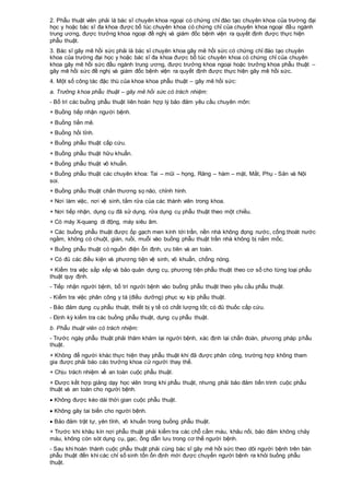 2. Phẫu thuật viên phải là bác sĩ chuyên khoa ngoại có chứng chỉ đào tạo chuyên khoa của trường đại
học y hoặc bác sĩ đa khoa được bổ túc chuyên khoa có chứng chỉ của chuyên khoa ngoại đầu ngành
trung ương, được trưởng khoa ngoại đề nghị và giám đốc bệnh viện ra quyết định được thực hiện
phẫu thuật.
3. Bác sĩ gây mê hồi sức phải là bác sĩ chuyên khoa gây mê hồi sức có chứng chỉ đào tạo chuyên
khoa của trường đại học y hoặc bác sĩ đa khoa được bổ túc chuyên khoa có chứng chỉ của chuyên
khoa gây mê hồi sức đầu ngành trung ương, được trưởng khoa ngoại hoặc trưởng khoa phẫu thuật –
gây mê hồi sức đề nghị và giám đốc bệnh viện ra quyết định được thực hiện gây mê hồi sức.
4. Một số công tác đặc thù của khoa khoa phẫu thuật – gây mê hồi sức:
a. Trưởng khoa phẫu thuật – gây mê hồi sức có trách nhiệm:
- Bố trí các buồng phẫu thuật liên hoàn hợp lý bảo đảm yêu cầu chuyên môn:
+ Buồng tiếp nhận người bệnh.
+ Buồng tiền mê.
+ Buồng hồi tỉnh.
+ Buồng phẫu thuật cấp cứu.
+ Buồng phẫu thuật hữu khuẩn.
+ Buồng phẫu thuật vô khuẩn.
+ Buồng phẫu thuật các chuyên khoa: Tai – mũi – họng, Răng – hàm – mặt, Mắt, Phụ - Sản và Nội
soi.
+ Buồng phẫu thuật chấn thương sọ não, chỉnh hình.
+ Nơi làm việc, nơi vệ sinh, tắm rửa của các thành viên trong khoa.
+ Nơi tiếp nhận, dụng cụ đã sử dụng, rửa dụng cụ phẫu thuật theo một chiều.
+ Có máy X-quang di động, máy siêu âm.
+ Các buồng phẫu thuật được ốp gạch men kính tới trần, nền nhà không đọng nước, cống thoát nước
ngầm, không có chuột, gián, ruồi, muỗi vào buồng phẫu thuật trần nhà không bị nấm mốc.
+ Buồng phẫu thuật có nguồn điện ổn định, ưu tiên và an toàn.
+ Có đủ các điều kiện và phương tiện vệ sinh, vô khuẩn, chống nóng.
+ Kiểm tra việc sắp xếp và bảo quản dụng cụ, phương tiện phẫu thuật theo cơ số cho từng loại phẫu
thuật quy định.
- Tiếp nhận người bệnh, bố trí người bệnh vào buồng phẫu thuật theo yêu cầu phẫu thuật.
- Kiểm tra việc phân công y tá (điều dưỡng) phục vụ kíp phẫu thuật.
- Bảo đảm dụng cụ phẫu thuật, thiết bị y tế có chất lượng tốt; có đủ thuốc cấp cứu.
- Định kỳ kiểm tra các buồng phẫu thuật, dụng cụ phẫu thuật.
b. Phẫu thuật viên có trách nhiệm:
- Trước ngày phẫu thuật phải thăm khám lại người bệnh, xác định lại chẩn đoán, phương pháp phẫu
thuật.
+ Không để người khác thực hiện thay phẫu thuật khi đã được phân công, trường hợp không tham
gia được phải báo cáo trưởng khoa cử người thay thế.
+ Chịu trách nhiệm về an toàn cuộc phẫu thuật.
+ Được kết hợp giảng dạy học viên trong khi phẫu thuật, nhưng phải bảo đảm tiến trình cuộc phẫu
thuật và an toàn cho người bệnh.
 Không được kéo dài thời gian cuộc phẫu thuật.
 Không gây tai biến cho người bệnh.
 Bảo đảm trật tự, yên tĩnh, vô khuẩn trong buồng phẫu thuật.
+ Trước khi khâu kín nơi phẫu thuật phải kiểm tra các chỗ cầm máu, khâu nối, bảo đảm không chảy
máu, không còn sót dụng cụ, gạc, ống dẫn lưu trong cơ thế người bệnh.
- Sau khi hoàn thành cuộc phẫu thuật phải cùng bác sĩ gây mê hồi sức theo dõi người bệnh trên bàn
phẫu thuật đến khi các chỉ số sinh tồn ổn định mới được chuyển người bệnh ra khỏi buồng phẫu
thuật.
 
