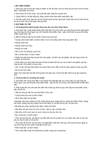 I. QUY ĐỊNH CHUNG:
1. Khoa phụ sản là khoa lâm sàng có nhiệm vụ đỡ đẻ chăm sóc sức khỏe bà mẹ trẻ sơ sinh và khám
bệnh, chữa bệnh phụ khoa.
2. Khoa được bố trí liên hoàn, hợp lý để bảo đảm công tác chuyên môn.
3. Trang thiết bị y tế phải đồng bộ, đúng chuyên khoa theo phân hạng bệnh viện.
4. Chỉ đạo tuyến dưới, đào tạo cán bộ chuyên khoa và tham gia tuyên truyền bảo vệ sức khỏe bà mẹ
và trẻ sơ sinh, dân số kế hoạch hóa gia đình.
II. QUY ĐỊNH CỤ THỂ:
1. Tại buồng khám bệnh chuyên khoa phụ sản của khoa khám bệnh:
a. Các thành viên trong buồng khám bệnh đặc biệt chú ý thực hiện quy chế công tác khoa khám bệnh,
quy chế công tác khoa ngoại, quy chế công tác khoa phẫu thuật – gây mê hồi sức và quy chế chống
nhiễm khuẩn bệnh viện.
b. Một số công tác đặc thù khi khám chuyên khoa phụ sản:
- Trưởng khoa khám bệnh có trách nhiệm: bố trí các buồng khám theo hạng bệnh viện:
+ Buồng khám thai.
+ Buồng khám phụ khoa.
+ Buồng thủ thuật.
+ Nơi cọ rửa và cất dụng cụ vệ sinh.
- Bác sĩ khám bệnh có trách nhiệm:
+ Khám thai phải khai thác kỹ quá trình thai nghén, chỉ định các xét nghiệm cận lâm sàng và làm hồ
sơ bệnh án sản khoa.
+ Khám bệnh phụ khoa phải khai thác kỹ tiền sử bệnh kết hợp với các chỉ định xét nghiệm cận lâm
sàng và làm hồ sơ bệnh án phụ khoa.
+ Căn cứ vào kết quả khám bệnh cho người bệnh được điều trị nội trú hoặc ngoại trú theo quy định.
- Nữ hộ sinh thực hiện:
Khám thai, phát hiện thai bất thường phải mời ngay bác sĩ sản khoa đến khám lại và giải quyết kịp
thời.
2. Tại khoa điều trị và buồng thủ thuật:
a. Các thành viên trong khoa điều trị và buồng thủ thuật đặc biệt chú ý thực hiện quy chế công tác
khoa ngoại, quy chế công tác khoa phẫu thuật – gây mê hồi sức và quy chế chống nhiễm khuẩn bệnh
viện.
b. Phẫu thuật viên phụ sản phải bảo đảm tiêu chuẩn quy định tại quy chế công tác khoa phẫu thuật –
gây mê hồi sức.
c. Một số công tác đặc thù của khoa điều trị phụ sản:
- Trưởng khoa phụ sản có trách nhiệm:
+ Bố trí khoa gồm hai bộ phận:
 Bộ phận sản khoa: Buồng chờ đẻ, buồng đẻ thường, buồng đẻ khó, buồng đẻ nhiễm khuẩn, buồng
làm thuốc, buồng sản phụ, buồng trẻ sơ sinh bệnh lý, nơi tắm trẻ sơ sinh, nơi pha sữa.
 Bộ phận phụ khoa: Buồng khám bệnh, buồng thủ thuật.
+ Bảo đảm sản phụ được vệ sinh cá nhân, mặc áo, váy của bệnh viện.
+ Bảo đảm có đủ nước sạch và nước nóng cho sản phụ tắm rửa.
- Bác sĩ sản phụ có trách nhiệm:
+ Theo dõi sát sản phụ, ghi đầy đủ các diễn biến vào hồ sơ bệnh án khi có dấu hiệu cấp cứu về sản,
phụ và thai nhi phải xử lý kịp thời.
+ Thực hiện đỡ đẻ khó, khi cần phải can thiệp phẫu thuật thực hiện quy chế công tác khoa ngoại và
quy chế công tác khoa phẫu thuật gây mê hồi sức.
- Phẫu thuật viên có trách nhiệm:
+ Thực hiện phẫu thuật, thủ thuật theo sự phân công của trưởng khoa.
 