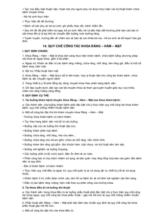 + Tạo mọi điều kiện thuận tiện, thoải mái cho người phụ nữ được thực hiện các kỹ thuật khám chữa
bệnh chuyên khoa.
- Nữ hộ sinh thực hiện:
+ Thực hiện đỡ đẻ thường.
+ Đánh số sản phụ và trẻ sơ sinh, ghi phiếu theo dõi, tránh nhầm lẫn.
+ Sau khi đỡ đẻ phải kiểm tra ngay trẻ sơ sinh: Nếu trẻ có dấu hiệu bất thường phải báo cáo bác sĩ
sản khoa để xử lý kịp thời và chuyển đến buồng nuôi dưỡng riêng.
+ Tuyên truyền, hướng dẫn về chăm sóc và bảo vệ sức khỏe bà mẹ - trẻ sơ sinh và kế hoạch hóa gia
đình.
14. QUY CHẾ CÔNG TÁC KHOA RĂNG – HÀM – MẶT
I. QUY ĐỊNH CHUNG:
1. Khoa Răng – Hàm – Mặt là khoa lâm sàng thực hiện khám bệnh, chữa bệnh bằng phương pháp
nội khoa và ngoại khoa, gồm 2 bộ phận:
a. Ngoại trú: Khám và điều trị các bệnh răng miệng, chữa răng, nhổ răng, làm răng giả, điều trị một số
bệnh vùng hàm mặt.
b. Nội trú: Phẫu thuật hàm mặt.
2. Khoa Răng – Hàm – Mặt được bố trí liên hoàn, hợp lý thuận tiện cho công tác khám bệnh, chữa
bệnh và vận chuyển người bệnh.
3. Trang thiết bị y tế phải đồng bộ, đúng chuyên khoa theo phân hạng bệnh viện.
4. Chỉ đạo tuyến dưới, đào tạo cán bộ chuyên khoa và tham gia tuyên truyền giáo dục sức khỏe,
chăm sóc răng miệng cộng đồng.
II. QUY ĐỊNH CỤ THỂ:
1. Tại buồng khám bệnh chuyên khoa Răng – Hàm – Mặt của khoa khám bệnh:
a. Các thành viên của buồng khám bệnh phải đặc biệt chú ý thực hiện quy chế công tác khoa khám
bệnh, quy chế chống nhiễm khuẩn bệnh viện.
b. Một số công tác đặc thù khi khám chuyên khoa Răng – Hàm – Mặt.
- Trưởng khoa khám bệnh có trách nhiệm:
+ Tùy theo hạng bệnh viện mà bố trí các buồng.
+ Buồng cấp cứu và buồng thủ thuật cấp cứu.
+ Buồng khám phân loại bệnh.
+ Buồng chữa răng, nhổ răng, nha chu viêm…
+ Buồng chữa răng cho trẻ em gồm: chữa và nhổ răng, nắn chỉnh hình.
+ Buồng khám làm răng giả gồm: đúc khuôn hàm, luộc nhựa, nơi kỹ thuật viên làm việc.
+ Buồng xét nghiệm và buồng X-quang.
+ Các buồng phải có đủ nước sạch, điện ổn định và an toàn.
+ Phân công bác sĩ chịu trách nhiệm sử dụng và bảo quản máy răng tổng hợp báo cáo giám đốc bệnh
viện ra quy định.
- Bác sĩ khám bệnh có trách nhiệm:
+ Thực hiện quy chế điều trị ngoại trú, quy chế quản lý và sử dụng vật tư, thiết bị y tế và sử dụng
thuốc.
+ Khám bệnh tỉ mỉ, chẩn đoán chính xác, làm hồ sơ bệnh án và chỉ định xét nghiệm cận lâm sàng.
+ Điều trị các bệnh răng miệng, hàm mặt theo sự phân công của trưởng khoa.
2. Tại khoa điều trị và buồng thủ thuật:
a. Các thành viên trong khoa điều trị và buồng phẫu thuật phải đặc biệt chú ý thực hiện quy chế công
tác khoa ngoại, quy chế công tác khoa phẫu thuật – gây mê hồi sức và quy chế chống nhiễm khuẩn
bệnh viện.
b. Phẫu thuật viên Răng – Hàm – Mặt phải bảo đảm tiêu chuẩn quy định tại quy chế công tác khoa
phẫu thuật gây mê hồi sức.
c. Một số công tác đặc thù của khoa điều trị:
 