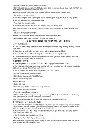 - Trưởng khoa Răng – Hàm – Mặt có trách nhiệm:
+ Bố trí riêng biệt các buồng bệnh vô khuẩn, buồng bệnh hữu khuẩn, buồng phẫu thuật chỉnh hình liên
hoàn, hợp lý bảo đảm công tác chuyên môn.
+ Duyệt người bệnh được phẫu thuật tạo hình thẩm mỹ theo quy định của Nhà nước.
- Bác sĩ điều trị có trách nhiệm;
+ Theo dõi sát người bệnh, kịp thời phát hiện tai biến sau phẫu thuật, thủ thuật để xử lý kịp thời.
+ Trực tiếp thay băng, cắt chỉ cho người bệnh.
- Phẫu thuật viên có trách nhiệm:
+ Thực hiện phẫu thuật và thủ thuật theo sự phân công của trưởng khoa.
+ Chỉ được làm phẫu thuật tạo hình thẩm mỹ khi được giao trách nhiệm và người bệnh đã được
duyệt.
- Y tá (điều dưỡng) có trách nhiệm:
+ Chăm sóc người bệnh theo quy chế chăm sóc người bệnh toàn diện.
+ Bơm, rửa vết phẫu thuật, thực hiện y lệnh của bác sĩ điều trị.
15. QUY CHẾ CÔNG TÁC KHOA TAI – MŨI – HỌNG
I. QUY ĐỊNH CHUNG:
1. Khoa Tai – Mũi – Họng là khoa lâm sàng, khám bệnh chữa bệnh bằng phương pháp nội khoa và
ngoại khoa.
2. Khoa được bố trí địa điểm liên hoàn, hợp lý từ khoa khám vào khoa điều trị.
3. Trang thiết bị y tế phải đồng bộ, đúng chuyên khoa theo phân hạng bệnh viện.
4. Chỉ đạo tuyến dưới, đào tạo cán bộ chuyên khoa và tham gia tuyên truyền, giáo dục sức khỏe
phòng bệnh Tai – Mũi – Họng tại cộng đồng.
II. QUY ĐỊNH CỤ THỂ:
1. Tại buồng khám bệnh chuyên khoa Tai – Mũi – Họng của khoa khám bệnh:
a. Các thành viên của buồng khám bệnh phải đặc biệt chú ý thực hiện quy chế công tác khoa khám
bệnh, quy chế chống nhiễm khuẩn bệnh viện.
b. Một số công tác đặc thù khi khám chuyên khoa Tai – Mũi – Họng:
- Trưởng khoa khám bệnh có trách nhiệm:
+ Bố trí buồng khám chuyên khoa liên hoàn.
+ Buồng làm thuốc ngoại trú.
+ Buồng khí dung.
+ Buồng thủ thuật.
+ Bảo đảm trang thiết bị y tế theo phân hạng bệnh viện.
- Bác sĩ khám bệnh có trách nhiệm:
+ Thực hiện quy chế điều trị ngoại trú.
+ Khám bệnh tỉ mỉ, thận trọng, nhẹ nhàng; khám xong ghi hồ sơ bệnh án, có minh họa tổn thương
bệnh lý bằng hình vẽ, chỉ định xét nghiệm cận lâm sàng.
+ Kết hợp khám lâm sàng với sử dụng thiết bị hiện có để chẩn đoán chính xác.
2. Tại khoa điều trị và buồng thủ thuật:
a. Các thành viên trong khoa phải đặc biệt chú ý thực hiện quy chế công tác khoa nội, quy chế công
tác khoa ngoại, quy chế công tác khoa phẫu thuật – gây mê hồi sức, quy chế chống nhiễm khuẩn
bệnh viện và quy chế quản lý và sử dụng vật tư, thiết bị y tế.
b. Phẫu thuật viên Tai – Mũi – Họng phải bảo đảm tiêu chuẩn quy định tại quy chế công tác khoa
phẫu thuật – gây mê hồi sức.
c. Một số công tác đặc thù của chuyên khoa:
- Trưởng khoa Tai – Mũi – Họng có trách nhiệm:
+ Bố trí liên hoàn, hợp lý buồng nội soi, buồng đo thính lực, buồng thăm dò chức năng tiền định và
thính lực theo phân hạng của bệnh viện.
 