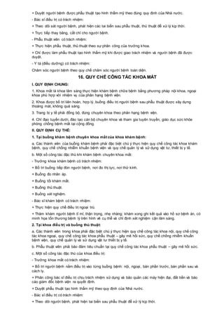 + Duyệt người bệnh được phẫu thuật tạo hình thẩm mỹ theo đúng quy định của Nhà nước.
- Bác sĩ điều trị có trách nhiệm:
+ Theo dõi sát người bệnh, phát hiện các tai biến sau phẫu thuật, thủ thuật để xử lý kịp thời.
+ Trực tiếp thay băng, cắt chỉ cho người bệnh.
- Phẫu thuật viên có trách nhiệm:
+ Thực hiện phẫu thuật, thủ thuật theo sự phân công của trưởng khoa.
+ Chỉ được làm phẫu thuật tạo hình thẩm mỹ khi được giao trách nhiệm và người bệnh đã được
duyệt.
- Y tá (điều dưỡng) có trách nhiệm:
Chăm sóc người bệnh theo quy chế chăm sóc người bệnh toàn diện.
16. QUY CHẾ CÔNG TÁC KHOA MẮT
I. QUY ĐỊNH CHUNG:
1. Khoa mắt là khoa lâm sàng thực hiện khám bệnh chữa bệnh bằng phương pháp nội khoa, ngoại
khoa phù hợp với nhiệm vụ của phân hạng bệnh viện.
2. Khoa được bố trí liên hoàn, hợp lý, buồng điều trị người bệnh sau phẫu thuật được xây dựng
thoáng mát, không quá sáng.
3. Trang bị y tế phải đồng bộ, đúng chuyên khoa theo phân hạng bệnh viện.
4. Chỉ đạo tuyến dưới, đào tạo cán bộ chuyên khoa và tham gia tuyên truyền, giáo dục sức khỏe
phòng chống bệnh mắt tại cộng đồng.
II. QUY ĐỊNH CỤ THỂ:
1. Tại buồng khám bệnh chuyên khoa mắt của khoa khám bệnh:
a. Các thành viên của buồng khám bệnh phải đặc biệt chú ý thực hiện quy chế công tác khoa khám
bệnh, quy chế chống nhiễm khuẩn bệnh viện và quy chế quản lý và sử dụng vật tư, thiết bị y tế.
b. Một số công tác đặc thù khi khám bệnh chuyên khoa mắt:
- Trưởng khoa khám bệnh có trách nhiệm:
+ Bố trí buồng tiếp đón người bệnh, nơi đo thị lực, nơi thử kính.
+ Buồng đo nhãn áp.
+ Buồng tối khám mắt.
+ Buồng thủ thuật.
+ Buồng xét nghiệm.
- Bác sĩ khám bệnh có trách nhiệm:
+ Thực hiện quy chế điều trị ngoại trú.
+ Thăm khám người bệnh tỉ mỉ, thận trọng, nhẹ nhàng; khám xong ghi kết quả vào hồ sơ bệnh án, có
minh họa tổn thương bệnh lý trên hình vẽ cụ thể và chỉ định xét nghiệm cận lâm sàng.
2. Tại khoa điều trị và buồng thủ thuật:
a. Các thành viên trong khoa phải đặc biệt chú ý thực hiện quy chế công tác khoa nội, quy chế công
tác khoa ngoại, quy chế công tác khoa phẫu thuật – gây mê hồi sức, quy chế chống nhiễm khuẩn
bệnh viện, quy chế quản lý và sử dụng vật tư thiết bị y tế.
b. Phẫu thuật viên phải bảo đảm tiêu chuẩn tại quy chế công tác khoa phẫu thuật – gây mê hồi sức.
c. Một số công tác đặc thù của khoa điều trị:
- Trưởng khoa mắt có trách nhiệm:
+ Bố trí người bệnh nằm điều trị vào từng buồng bệnh: nội, ngoại, bán phần trước, bán phần sau và
cách ly.
+ Phân công bác sĩ điều trị chịu trách nhiệm sử dụng và bảo quản các máy hiện đại, đắt tiền và báo
cáo giám đốc bệnh viện ra quyết định.
+ Duyệt phẫu thuật tạo hình thẩm mỹ theo quy định của Nhà nước.
- Bác sĩ điều trị có trách nhiệm:
+ Theo dõi người bệnh, phát hiện tai biến sau phẫu thuật để xử lý kịp thời.
 