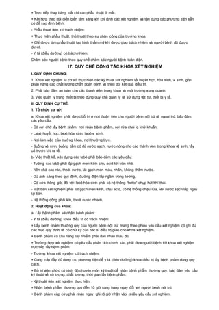 + Trực tiếp thay băng, cắt chỉ các phẫu thuật ở mắt.
+ Kết hợp theo dõi diễn biến lâm sàng với chỉ định các xét nghiệm và tận dụng các phương tiện sẵn
có để xác định bệnh.
- Phẫu thuật viên có trách nhiệm:
+ Thực hiện phẫu thuật, thủ thuật theo sự phân công của trưởng khoa.
+ Chỉ được làm phẫu thuật tạo hình thẩm mỹ khi được giao trách nhiệm và người bệnh đã được
duyệt.
- Y tá (điều dưỡng) có trách nhiệm:
Chăm sóc người bệnh theo quy chế chăm sóc người bệnh toàn diện.
17. QUY CHẾ CÔNG TÁC KHOA XÉT NGHIỆM
I. QUY ĐỊNH CHUNG:
1. Khoa xét nghiệm là cơ sở thực hiện các kỹ thuật xét nghiệm về huyết học, hóa sinh, vi sinh, góp
phần nâng cao chất lượng chẩn đoán bệnh và theo dõi kết quả điều trị.
2. Phải bảo đảm an toàn cho các thành viên trong khoa và môi trường xung quanh.
3. Việc quản lý trang thiết bị theo đúng quy chế quản lý và sử dụng vật tư, thiết bị y tế.
II. QUY ĐỊNH CỤ THỂ:
1. Tổ chức cơ sở:
a. Khoa xét nghiệm phải được bố trí ở nơi thuận tiện cho người bệnh nội trú và ngoại trú, bảo đảm
các yêu cầu:
- Có nơi chờ lấy bệnh phẩm, nơi nhận bệnh phẩm, nơi rửa chai lọ khử khuẩn.
- Labô huyết học, labô hóa sinh, labô vi sinh.
- Nơi làm việc của trưởng khoa, nơi thường trực.
- Buồng vệ sinh, buồng tắm có đủ nước sạch, nước nóng cho các thành viên trong khoa vệ sinh, tẩy
uế trước khi ra về.
b. Việc thiết kế, xây dựng các labô phải bảo đảm các yêu cầu:
- Tường các labô phải ốp gạch men kính chịu acid tới trần nhà.
- Nền nhà cao ráo, thoát nước, lát gạch men màu, nhẵn, không thấm nước.
- Đủ ánh sáng theo quy định, đường điện lắp ngầm trong tường.
- Có cửa thông gió; đối với labô hóa sinh phải có hệ thống “hotte” chụp hút khí thải.
- Mặt bàn xét nghiệm phải lát gạch men kính, chịu acid, có hệ thống chậu rửa, vòi nước sạch lắp ngay
tại bàn.
- Hệ thống cống phải kín, thoát nước nhanh.
2. Hoạt động của khoa:
a. Lấy bệnh phẩm và nhận bệnh phẩm:
- Y tá (điều dưỡng) khoa điều trị có trách nhiệm:
+ Lấy bệnh phẩm thường quy của người bệnh nội trú, mang theo phiếu yêu cầu xét nghiệm có ghi đủ
các mục quy định và có chữ ký của bác sĩ điều trị giao cho khoa xét nghiệm.
+ Bệnh phẩm có khả năng lây nhiễm phải dán nhãn màu đỏ.
+ Trường hợp xét nghiệm có yêu cầu phân tích chính xác, phải đưa người bệnh tới khoa xét nghiệm
trực tiếp lấy bệnh phẩm.
- Trưởng khoa xét nghiệm có trách nhiệm:
+ Cung cấp đầy đủ dụng cụ, phương tiện để y tá (điều dưỡng) khoa điều trị lấy bệnh phẩm đúng quy
cách.
+ Bố trí viên chức có trình độ chuyên môn kỹ thuật để nhận bệnh phẩm thường quy, bảo đảm yêu cầu
kỹ thuật về số lượng, chất lượng, thời gian lấy bệnh phẩm.
- Kỹ thuật viên xét nghiệm thực hiện:
+ Nhận bệnh phẩm thường quy đến 10 giờ sáng hàng ngày đối với người bệnh nội trú.
+ Bệnh phẩm cấp cứu phải nhận ngay, ghi rõ giờ nhận vào phiếu yêu cầu xét nghiệm.
 