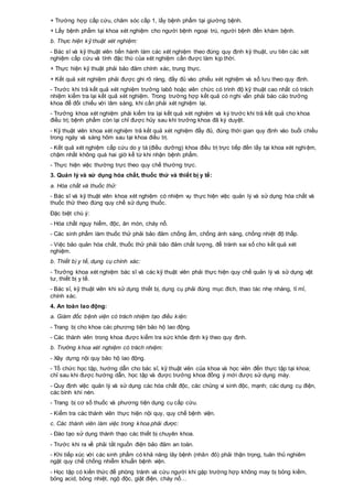 + Trường hợp cấp cứu, chăm sóc cấp 1, lấy bệnh phẩm tại giường bệnh.
+ Lấy bệnh phẩm tại khoa xét nghiệm cho người bệnh ngoại trú, người bệnh đến khám bệnh.
b. Thực hiện kỹ thuật xét nghiệm:
- Bác sĩ và kỹ thuật viên tiến hành làm các xét nghiệm theo đúng quy định kỹ thuật, ưu tiên các xét
nghiệm cấp cứu và tính đặc thù của xét nghiệm cần được làm kịp thời.
+ Thực hiện kỹ thuật phải bảo đảm chính xác, trung thực.
+ Kết quả xét nghiệm phải được ghi rõ ràng, đầy đủ vào phiếu xét nghiệm và sổ lưu theo quy định.
- Trước khi trả kết quả xét nghiệm trưởng labô hoặc viên chức có trình độ kỹ thuật cao nhất có trách
nhiệm kiểm tra lại kết quả xét nghiệm. Trong trường hợp kết quả có nghi vấn phải báo cáo trưởng
khoa để đối chiếu với lâm sàng, khi cần phải xét nghiệm lại.
- Trưởng khoa xét nghiệm phải kiểm tra lại kết quả xét nghiệm và ký trước khi trả kết quả cho khoa
điều trị; bệnh phẩm còn lại chỉ được hủy sau khi trưởng khoa đã ký duyệt.
- Kỹ thuật viên khoa xét nghiệm trả kết quả xét nghiệm đầy đủ, đúng thời gian quy định vào buổi chiều
trong ngày và sáng hôm sau tại khoa điều trị.
- Kết quả xét nghiệm cấp cứu do y tá (điều dưỡng) khoa điều trị trực tiếp đến lấy tại khoa xét nghiệm,
chậm nhất không quá hai giờ kể từ khi nhận bệnh phẩm.
- Thực hiện việc thường trực theo quy chế thường trực.
3. Quản lý và sử dụng hóa chất, thuốc thử và thiết bị y tế:
a. Hóa chất và thuốc thử:
- Bác sĩ và kỹ thuật viên khoa xét nghiệm có nhiệm vụ thực hiện việc quản lý và sử dụng hóa chất và
thuốc thử theo đúng quy chế sử dụng thuốc.
Đặc biệt chú ý:
- Hóa chất nguy hiểm, độc, ăn mòn, cháy nổ.
- Các sinh phẩm làm thuốc thử phải bảo đảm chống ẩm, chống ánh sáng, chống nhiệt độ thấp.
- Việc bảo quản hóa chất, thuốc thử phải bảo đảm chất lượng, để tránh sai số cho kết quả xét
nghiệm.
b. Thiết bị y tế, dụng cụ chính xác:
- Trưởng khoa xét nghiệm bác sĩ và các kỹ thuật viên phải thực hiện quy chế quản lý và sử dụng vật
tư, thiết bị y tế.
- Bác sĩ, kỹ thuật viên khi sử dụng thiết bị, dụng cụ phải đúng mục đích, thao tác nhẹ nhàng, tỉ mỉ,
chính xác.
4. An toàn lao động:
a. Giám đốc bệnh viện có trách nhiệm tạo điều kiện:
- Trang bị cho khoa các phương tiện bảo hộ lao động.
- Các thành viên trong khoa được kiểm tra sức khỏe định kỳ theo quy định.
b. Trưởng khoa xét nghiệm có trách nhiệm:
- Xây dựng nội quy bảo hộ lao động.
- Tổ chức học tập, hướng dẫn cho bác sĩ, kỹ thuật viên của khoa và học viên đến thực tập tại khoa;
chỉ sau khi được hướng dẫn, học tập và được trưởng khoa đồng ý mới được sử dụng máy.
- Quy định việc quản lý và sử dụng các hóa chất độc, các chủng vi sinh độc, mạnh; các dụng cụ điện,
các bình khí nén.
- Trang bị cơ số thuốc và phương tiện dụng cụ cấp cứu.
- Kiểm tra các thành viên thực hiện nội quy, quy chế bệnh viện.
c. Các thành viên làm việc trong khoa phải được:
- Đào tạo sử dụng thành thạo các thiết bị chuyên khoa.
- Trước khi ra về phải tắt nguồn điện bảo đảm an toàn.
- Khi tiếp xúc với các sinh phẩm có khả năng lây bệnh (nhãn đỏ) phải thận trọng, tuân thủ nghiêm
ngặt quy chế chống nhiễm khuẩn bệnh viện.
- Học tập có kiến thức để phòng tránh và cứu người khi gặp trường hợp không may bị bỏng kiềm,
bỏng acid, bỏng nhiệt, ngộ độc, giật điện, cháy nổ…
 