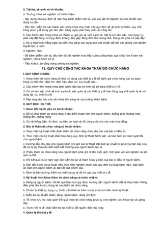 5. Trật tự, vệ sinh và vô khuẩn:
a. Trưởng khoa xét nghiệm có trách nhiệm:
- Xây dựng các quy định về việc hủy bệnh phẩm còn lại, xác súc vật thí nghiệm và khử khuẩn các
dụng cụ bẩn.
- Đôn đốc, kiểm tra các thành viên trong khoa thực hiện các quy định về vệ sinh cá nhân, quy chế
trang phục y tế trong giờ làm việc; hàng ngày phải thay quần áo công tác.
b. Các thành viên trong khoa có nhiệm vụ giữ gìn vệ sinh sạch sẽ, trật tự nơi làm việc, mọi dụng cụ
phải xếp đặt đúng nơi quy định, không dán giấy đóng đinh lên tường nhà; thùng rác phải có nắp đậy.
c. Hộ lý thực hiện hằng ngày lau nền nhà bằng các dung dịch sát khuẩn đối với các phòng xét nghiệm
huyết học, vi sinh.
d. Nghiêm cấm:
- Đổ bệnh phẩm còn lại, tiêu bản đã xét nghiệm trực tiếp xuống cống hoặc qua chậu rửa ở bàn xét
nghiệm, chưa được xử lý.
- Tiếp khách, ăn uống trong phòng xét nghiệm.
18. QUY CHẾ CÔNG TÁC KHOA THĂM DÒ CHỨC NĂNG
I. QUY ĐỊNH CHUNG:
1. Khoa thăm dò chức năng là khoa sử dụng các thiết bị y tế để đánh giá chức năng các cơ quan
trong cơ thể như: điện tim, điện não, điện cơ, lưu huyết não…
2. Các thành viên trong khoa phải được đào tạo có trình độ sử dụng thiết bị y tế.
3. Cơ sở làm việc phải vệ sinh sạch sẽ, việc quản lý các thiết bị y tế theo đúng quy chế quản lý và sử
dụng vật tư, thiết bị y tế.
4. Đáp ứng yêu cầu của các khoa lâm sàng và các buồng khám bệnh.
II. QUY ĐỊNH CỤ THỂ:
1. Giám đốc bệnh viện có trách nhiệm:
a. Bố trí khoa thăm dò chức năng ở địa điểm thuận tiện cho người bệnh, buồng phải thoáng mát,
chống ẩm, chống nóng.
b. Có hệ thống điện, ổn định, ưu tiên, an toàn và đủ công suất cho các máy hoạt động.
2. Bác sĩ thăm dò chức năng có trách nhiệm:
a. Thực hiện kỹ thuật chẩn đoán thăm dò chức năng theo yêu cầu của bác sĩ điều trị.
b. Thực hiện các kỹ thuật phải theo đúng quy định kỹ thuật bệnh viện và bảo đảm an toàn tuyệt đối
cho người bệnh.
c. Hướng dẫn chu đáo cho người bệnh khi làm các kỹ thuật đặc biệt và chuẩn bị phương tiện cấp cứu
để xử lý kịp thời các diễn biến bất thường của người bệnh xảy ra.
d. Phiếu thăm dò chức năng của người bệnh phải ghi rõ tên, tuổi, giới, thời gian làm xét nghiệm và kết
quả cụ thể.
e. Khi kết quả có có nghi ngờ cần kiểm tra lại và tham khảo ý kiến của bác sĩ điều trị người bệnh.
g. Đôn đốc kiểm tra kỹ thuật viên thực hiện nghiêm chỉnh các quy định kỹ thuật bệnh viện, bảo đảm
an toàn cho người bệnh và đạt kết quả chính xác.
h. Định kỳ bảo dưỡng, kiểm tra chất lượng và độ tin cậy của thiết bị y tế.
3. Kỹ thuật viên khoa thăm dò chức năng có trách nhiệm:
a. Đăng ký người bệnh, trả kết quả theo lịch quy định, hướng dẫn người bệnh biết và thực hiện những
điều phải làm trước, trong và sau thăm dò chức năng.
b. Chuẩn bị thiết bị, dụng cụ, thuốc cần thiết và kiểm tra lại trước khi tiến hành kỹ thuật.
c. Kiểm tra lại để đối chiếu: đúng người bệnh, đúng chỉ định.
d. Tổ chức lưu trữ, bảo quản kết quả thăm dò chức năng phục vụ cho nghiên cứu khoa học và giảng
dạy.
e. Trước khi ra về phải kiểm tra lại thiết bị, tắt nguồn điện vào máy.
4. Quản lý thiết bị y tế:
 