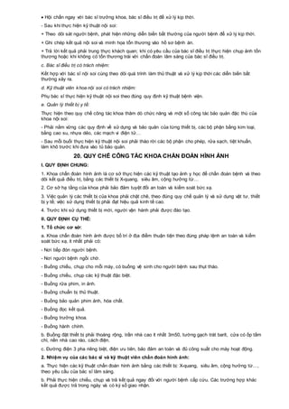  Hội chẩn ngay với bác sĩ trưởng khoa, bác sĩ điều trị để xử lý kịp thời.
- Sau khi thực hiện kỹ thuật nội soi:
+ Theo dõi sát người bệnh, phát hiện những diễn biến bất thường của người bệnh để xử lý kịp thời.
+ Ghi chép kết quả nội soi và minh họa tổn thương vào hồ sơ bệnh án.
+ Trả lời kết quả phải trung thực khách quan; khi có yêu cầu của bác sĩ điều trị thực hiện chụp ảnh tổn
thương hoặc khi không có tổn thương trái với chẩn đoán lâm sàng của bác sĩ điều trị.
c. Bác sĩ điều trị có trách nhiệm:
Kết hợp với bác sĩ nội soi cùng theo dõi quá trình làm thủ thuật và xử lý kịp thời các diễn biến bất
thường xảy ra.
d. Kỹ thuật viên khoa nội soi có trách nhiệm:
Phụ bác sĩ thực hiện kỹ thuật nội soi theo đúng quy định kỹ thuật bệnh viện.
e. Quản lý thiết bị y tế:
Thực hiện theo quy chế công tác khoa thăm dò chức năng và một số công tác bảo quản đặc thù của
khoa nội soi:
- Phải nắm vững các quy định về sử dụng và bảo quản của từng thiết bị, các bộ phận bằng kim loại,
bằng cao su, nhựa dẻo, các mạch vi điện tử…
- Sau mỗi buổi thực hiện kỹ thuật nội soi phải tháo rời các bộ phận cho phép, rửa sạch, tiệt khuẩn,
làm khô trước khi đưa vào tủ bảo quản.
20. QUY CHẾ CÔNG TÁC KHOA CHẨN ĐOÁN HÌNH ẢNH
I. QUY ĐỊNH CHUNG:
1. Khoa chẩn đoán hình ảnh là cơ sở thực hiện các kỹ thuật tạo ảnh y học để chẩn đoán bệnh và theo
dõi kết quả điều trị, bằng các thiết bị X-quang, siêu âm, cộng hưởng từ…
2. Cơ sở hạ tầng của khoa phải bảo đảm tuyệt đối an toàn và kiểm soát bức xạ.
3. Việc quản lý các thiết bị của khoa phải chặt chẽ, theo đúng quy chế quản lý và sử dụng vật tư, thiết
bị y tế; việc sử dụng thiết bị phải đạt hiệu quả kinh tế cao.
4. Trước khi sử dụng thiết bị mới, người vận hành phải được đào tạo.
II. QUY ĐỊNH CỤ THỂ:
1. Tổ chức cơ sở:
a. Khoa chẩn đoán hình ảnh được bố trí ở địa điểm thuận tiện theo đúng pháp lệnh an toàn và kiểm
soát bức xạ, ít nhất phải có:
- Nơi tiếp đón người bệnh.
- Nơi người bệnh ngồi chờ.
- Buồng chiếu, chụp cho mỗi máy, có buồng vệ sinh cho người bệnh sau thụt tháo.
- Buồng chiếu, chụp các kỹ thuật đặc biệt.
- Buồng rửa phim, in ảnh.
- Buồng chuẩn bị thủ thuật.
- Buồng bảo quản phim ảnh, hóa chất.
- Buồng đọc kết quả.
- Buồng trưởng khoa.
- Buồng hành chính.
b. Buồng đặt thiết bị phải thoáng rộng, trần nhà cao ít nhất 3m50, tường gạch trát barít, cửa có ốp tấm
chì, nền nhà cao ráo, cách điện.
c. Đường điện 3 pha riêng biệt, điện ưu tiên, bảo đảm an toàn và đủ công suất cho máy hoạt động.
2. Nhiệm vụ của các bác sĩ và kỹ thuật viên chẩn đoán hình ảnh:
a. Thực hiện các kỹ thuật chẩn đoán hình ảnh bằng các thiết bị: X-quang, siêu âm, cộng hưởng từ…,
theo yêu cầu của bác sĩ lâm sàng.
b. Phải thực hiện chiếu, chụp và trả kết quả ngay đối với người bệnh cấp cứu. Các trường hợp khác
kết quả được trả trong ngày và có ký sổ giao nhận.
 