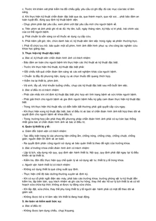 c. Trước khi khám xét phải kiểm tra đối chiếu giấy yêu cầu có ghi đầy đủ các mục của bác sĩ lâm
sàng.
d. Khi thực hiện kỹ thuật chẩn đoán đặc biệt qua da, qua thành mạch, qua nội soi… phải bảo đảm an
toàn tuyệt đối, đúng quy định kỹ thuật bệnh viện.
- Chụp phim phải đạt yêu cầu, xem phim ướt đạt yêu cầu mới cho người bệnh về.
e. Trên phim và ảnh phải ghi rõ và đủ: Họ tên, tuổi, ngày tháng năm, ký hiệu vị trí phải, trái chính xác
của cơ thể người bệnh.
g. Phải chuẩn bị sẵn sàng cơ số thuốc và dụng cụ cấp cứu.
h. Phải niêm yết giờ, tên, chức danh bác sĩ, kỹ thuật viên làm việc trong ngày và phiên thường trực.
i. Phải tổ chức lưu trữ, bảo quản một số phim, hình ảnh điển hình phục vụ cho công tác nghiên cứu
khoa học giảng dạy.
3. Thực hiện kỹ thuật đặc biệt:
a. Bác sĩ, kỹ thuật viên chẩn đoán hình ảnh có trách nhiệm:
- Bảo đảm an toàn cho người bệnh khi thực hiện các thủ thuật và kỹ thuật đặc biệt.
- Trước khi thực hiện thủ thuật, kỹ thuật đặc biệt phải:
+ Đối chiếu kết quả chẩn đoán lâm sàng và các xét nghiệm khác của người bệnh.
+ Chuẩn bị đầy đủ phương tiện, dụng cụ và chọn thuốc đối quang thích hợp.
+ Kiểm tra lại thiết bị, phim ảnh.
- Vệ sinh, tẩy uế, khử khuẩn buồng chiếu, chụp các kỹ thuật đặc biệt sau mỗi buổi làm việc.
b. Bác sĩ điều trị có trách nhiệm:
- Phải cân nhắc khi chỉ định kỹ thuật đặc biệt phù hợp với tình trạng bệnh và sức khỏe người bệnh.
- Phải giải thích cho người bệnh và gia đình người bệnh hiểu ký giấy cam đoan thực hiện kỹ thuật đặc
biệt.
- Trong khi thực hiện thủ thuật nếu có diễn biến bất thường phải giải quyết cấp cứu ngay.
- Khi thực hiện xong kỹ thuật đặc biệt, bác sĩ điều trị và bác sĩ chẩn đoán hình ảnh kết hợp theo dõi và
quyết định cho người bệnh về khoa điều trị.
- Trong trường hợp cần phải thay đổi phương pháp chẩn đoán hình ảnh phải có sự bàn bạc thống
nhất giữa bác sĩ chẩn đoán hình ảnh và bác sĩ điều trị.
4. Quản lý thiết bị y tế:
a. Giám đốc bệnh viện có trách nhiệm:
- Tạo điều kiện trang bị các phương tiện chống ẩm, chống nóng, chống cháy, chống chuột, chống
gián; nguồn điện ổn định và an toàn.
- Ra quyết định phân công người sử dụng và bảo quản thiết bị theo đề nghị của trưởng khoa.
b. Bác sĩ trưởng khoa chẩn đoán hình ảnh có trách nhiệm:
- Lập lý lịch, xây dựng nội quy, quy định vận hành thiết bị. Nội quy, quy định phải đặt ngay tại tủ điều
khiển và tại thiết bị.
- Kiểm tra, đôn đốc thực hiện quy chế quản lý và sử dụng vật tư, thiết bị y tế trong khoa.
c. Người vận hành thiết bị có trách nhiệm:
- Không sử dụng thiết bị quá công suất quy định.
- Thực hiện chế độ bảo dưỡng thường xuyên và định kỳ.
- Khi có sự cố phải ngắt điện vào máy, phải báo cáo trưởng khoa, trưởng phòng vật tư kỹ thuật đến
kiểm tra, lập biên bản, quy trách nhiệm và ghi các hư hỏng, thay thế vào hồ sơ lý lịch thiết bị và có kế
hoạch sửa chữa kịp thời; không ai được tự động sửa chữa.
- Khi lắp đặt, sửa chữa, thay thế phụ tùng thiết bị y tế người vận hành phải có mặt để theo dõi và
giám sát.
- Không được bỏ vị trí làm việc khi thiết bị đang hoạt động.
5. An toàn và kiểm soát bức xạ:
a. Bác sĩ điều trị:
- Không được lạm dụng chiếu, chụp X-quang.
 