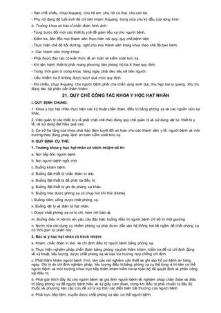 - Hạn chế chiếu, chụp X-quang cho trẻ em, phụ nữ có thai, cho con bú.
- Phụ nữ đang độ tuổi sinh đẻ chỉ nên khám X-quang trong nửa chu kỳ đầu của vòng kinh.
b. Trưởng khoa và bác sĩ chẩn đoán hình ảnh:
- Từng bước đổi mới các thiết bị y tế để giảm liều xạ cho người bệnh.
- Kiểm tra, đôn đốc mọi thành viên thực hiện nội quy, quy chế bệnh viện.
- Thực hiện chế độ bồi dưỡng, nghỉ cho mọi thành viên trong khoa theo chế độ ban hành.
c. Các thành viên trong khoa:
- Phải được đào tạo có kiến thức về an toàn và kiểm soát bức xạ.
- Khi vận hành thiết bị phải mang phương tiện phòng hộ tia X theo quy định.
- Trong thời gian ở trong khoa, hàng ngày phải đeo liều kế trên người.
- Liều nhiễm tia X không được vượt quá mức quy định.
- Khi chiếu, chụp X-quang cho người bệnh phải che chắn vùng sinh dục, thu hẹp loa tụ quang, khu trú
đúng vào bộ phận cần thăm khám.
21. QUY CHẾ CÔNG TÁC KHOA Y HỌC HẠT NHÂN
I. QUY ĐỊNH CHUNG:
1. Khoa y học hạt nhân thực hiện các kỹ thuật chẩn đoán, điều trị bằng phóng xạ và các nguồn bức xạ
khác.
2. Việc quản lý các thiết bị y tế phải chặt chẽ theo đúng quy chế quản lý và sử dụng vật tư, thiết bị y
tế, và sử dụng đạt hiệu quả cao.
3. Cơ sở hạ tầng của khoa phải bảo đảm tuyệt đối an toàn cho các thành viên y tế, người bệnh và môi
trường theo đúng pháp lệnh an toàn kiểm soát bức xạ.
II. QUY ĐỊNH CỤ THỂ:
1. Trưởng khoa y học hạt nhân có trách nhiệm bố trí:
a. Nơi tiếp đón người bệnh.
b. Nơi người bệnh ngồi chờ.
c. Buồng khám bệnh.
d. Buồng đặt thiết bị chẩn đoán in vivo.
e. Buồng đặt thiết bị để phát tia điều trị.
g. Buồng đặt thiết bị ghi đo phóng xạ khác.
h. Buồng hóa dược phóng xạ có chụp hút khí thải (Hotte).
i. Buồng tiêm, uống dược chất phóng xạ.
k. Buồng vật lý và điện tử hạt nhân.
l. Dược chất phóng xạ có tủ chì, hòm chì bảo vệ.
m. Buồng điều trị nội trú với yêu cầu đặc biệt, buồng điều trị người bệnh chỉ bố trí một giường.
n. Nước rửa các dụng cụ nhiễm phóng xạ phải được dẫn vào hệ thống hai bể ngầm để chất phóng xạ
có thời gian tự phân hủy.
2. Bác sĩ y học hạt nhân có trách nhiệm:
a. Khám, chẩn đoán in vivo và chỉ định điều trị người bệnh bằng phóng xạ.
b. Thực hiện nghiệm pháp chẩn đoán bằng phóng xạ phải thăm khám, kiểm tra để có chỉ định đúng:
về kỹ thuật, liều lượng, dược chất phóng xạ và loại trừ trường hợp chống chỉ định.
c. Phải thăm khám người bệnh tỉ mỉ, làm các xét nghiệm cần thiết và ghi vào hồ sơ bệnh án hàng
ngày. Ghi lý do chỉ định nghiệm pháp, liều lượng điều trị bằng phóng xạ cụ thể từng vị trí trên cơ thể
người bệnh và mời trưởng khoa trực tiếp thăm khám kiểm tra lại toàn bộ để quyết định và phân công
kịp điều trị.
d. Phải giải thích đầy đủ cho người bệnh và gia đình người bệnh về nghiệm pháp chẩn đoán và điều
trị bằng phóng xạ để người bệnh hiểu và ký giấy cam đoan, trong khi điều trị phải chuẩn bị đầy đủ
thuốc và phương tiện cấp cứu để xử lý kịp thời các diễn biến bất thường của người bệnh.
e. Phải trực tiếp tiêm, truyền dược chất phóng xạ vào cơ thể người bệnh.
 