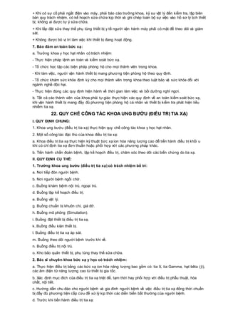 + Khi có sự cố phải ngắt điện vào máy, phải báo cáo trưởng khoa, kỹ sư vật lý đến kiểm tra, lập biên
bản quy trách nhiệm, có kế hoạch sửa chữa kịp thời và ghi chép toàn bộ sự việc vào hồ sơ lý lịch thiết
bị; không ai được tự ý sửa chữa.
+ Khi lắp đặt sửa thay thế phụ tùng thiết bị y tế người vận hành máy phải có mặt để theo dõi và giám
sát.
+ Không được bỏ vị trí làm việc khi thiết bị đang hoạt động.
7. Bảo đảm an toàn bức xạ:
a. Trưởng khoa y học hạt nhân có trách nhiệm:
- Thực hiện pháp lệnh an toàn và kiểm soát bức xạ.
- Tổ chức học tập các biện pháp phòng hộ cho mọi thành viên trong khoa.
- Khi làm việc, người vận hành thiết bị mang phương tiện phòng hộ theo quy định.
- Tổ chức khám sức khỏe định kỳ cho mọi thành viên trong khoa theo luật bảo vệ sức khỏe đối với
ngành nghề độc hại.
- Thực hiện đúng các quy định hiện hành về thời gian làm việc và bồi dưỡng nghỉ ngơi.
b. Tất cả các thành viên của khoa phải tự giác thực hiện các quy định về an toàn kiểm soát bức xạ,
khi vận hành thiết bị mang đầy đủ phương tiện phòng hộ cá nhân và thiết bị kiểm tra phát hiện liều
nhiễm tia xạ.
22. QUY CHẾ CÔNG TÁC KHOA UNG BƯỚU (ĐIỀU TRỊ TIA XẠ)
I. QUY ĐỊNH CHUNG:
1. Khoa ung bướu (điều trị tia xạ) thực hiện quy chế công tác khoa y học hạt nhân.
2. Một số công tác đặc thù của khoa điều trị tia xạ:
a. Khoa điều trị tia xạ thực hiện kỹ thuật bức xạ ion hóa năng lượng cao để tiến hành điều trị khối u
khi có chỉ định tia xạ đơn thuần hoặc phối hợp với các phương pháp khác.
b. Tiến hành chẩn đoán bệnh, lập kế hoạch điều trị, chăm sóc theo dõi các biến chứng do tia xạ.
II. QUY ĐỊNH CỤ THỂ:
1. Trưởng khoa ung bướu (điều trị tia xạ) có trách nhiệm bố trí:
a. Nơi tiếp đón người bệnh.
b. Nơi người bệnh ngồi chờ.
c. Buồng khám bệnh nội trú, ngoại trú.
d. Buồng lập kế hoạch điều trị.
e. Buồng vật lý.
g. Buồng chuẩn bị khuôn chì, giá đỡ.
h. Buồng mô phỏng (Simutation).
i. Buồng đặt thiết bị điều trị tia xạ.
k. Buồng điều kiện thiết bị.
l. Buồng điều trị tia xạ áp sát.
m. Buồng theo dõi người bệnh trước khi về.
n. Buồng điều trị nội trú.
o. Kho bảo quản thiết bị, phụ tùng thay thế sửa chữa.
2. Bác sĩ chuyên khoa bức xạ y học có trách nhiệm:
a. Thực hiện điều trị bằng các bức xạ ion hóa năng lượng bao gồm có: tia X, tia Gamma, hạt bêta (),
các âm điện tử năng lượng cao từ thiết bị gia tốc.
b. Xác định mục đích của điều trị tia xạ triệt để, tạm thời hay phối hợp với điều trị phẫu thuật, hóa
chất, nội tiết.
c. Hướng dẫn chu đáo cho người bệnh và gia đình người bệnh về việc điều trị tia xạ đồng thời chuẩn
bị đầy đủ phương tiện cấp cứu để xử lý kịp thời các diễn biến bất thường của người bệnh.
d. Trước khi tiến hành điều trị tia xạ:
 