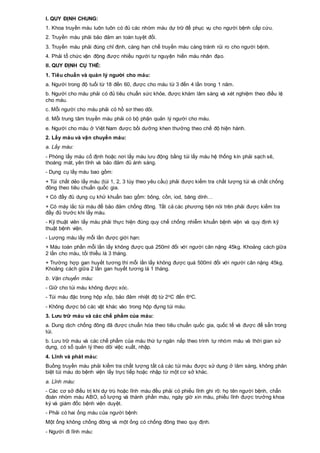 I. QUY ĐỊNH CHUNG:
1. Khoa truyền máu luôn luôn có đủ các nhóm máu dự trữ để phục vụ cho người bệnh cấp cứu.
2. Truyền máu phải bảo đảm an toàn tuyệt đối.
3. Truyền máu phải đúng chỉ định, càng hạn chế truyền máu càng tránh rủi ro cho người bệnh.
4. Phải tổ chức vận động được nhiều người tự nguyện hiến máu nhân đạo.
II. QUY ĐỊNH CỤ THỂ:
1. Tiêu chuẩn và quản lý người cho máu:
a. Người trong độ tuổi từ 18 đến 60, được cho máu từ 3 đến 4 lần trong 1 năm.
b. Người cho máu phải có đủ tiêu chuẩn sức khỏe, được khám lâm sàng và xét nghiệm theo điều lệ
cho máu.
c. Mỗi người cho máu phải có hồ sơ theo dõi.
d. Mỗi trung tâm truyền máu phải có bộ phận quản lý người cho máu.
e. Người cho máu ở Việt Nam được bồi dưỡng khen thưởng theo chế độ hiện hành.
2. Lấy máu và vận chuyển máu:
a. Lấy máu:
- Phòng lấy máu cố định hoặc nơi lấy máu lưu động bằng túi lấy máu hệ thống kín phải sạch sẽ,
thoáng mát, yên tĩnh và bảo đảm đủ ánh sáng.
- Dụng cụ lấy máu bao gồm:
+ Túi chất dẻo lấy máu (túi 1, 2, 3 tùy theo yêu cầu) phải được kiểm tra chất lượng túi và chất chống
đông theo tiêu chuẩn quốc gia.
+ Có đầy đủ dụng cụ khử khuẩn bao gồm: bông, cồn, iod, băng dính…
+ Có máy lắc túi máu để bảo đảm chống đông. Tất cả các phương tiện nói trên phải được kiểm tra
đầy đủ trước khi lấy máu.
- Kỹ thuật viên lấy máu phải thực hiện đúng quy chế chống nhiễm khuẩn bệnh viện và quy định kỹ
thuật bệnh viện.
- Lượng máu lấy mỗi lần được giới hạn:
+ Máu toàn phần mỗi lần lấy không được quá 250ml đối với người cân nặng 45kg. Khoảng cách giữa
2 lần cho máu, tối thiểu là 3 tháng.
+ Trường hợp gan huyết tương thì mỗi lần lấy không được quá 500ml đối với người cân nặng 45kg.
Khoảng cách giữa 2 lần gan huyết tương là 1 tháng.
b. Vận chuyển máu:
- Giữ cho túi máu không được xóc.
- Túi máu đặc trong hộp xốp, bảo đảm nhiệt độ từ 2oC đến 6oC.
- Không được bỏ các vật khác vào trong hộp đựng túi máu.
3. Lưu trữ máu và các chế phẩm của máu:
a. Dung dịch chống đông đã được chuẩn hóa theo tiêu chuẩn quốc gia, quốc tế và được để sẵn trong
túi.
b. Lưu trữ máu và các chế phẩm của máu thứ tự ngăn nắp theo trình tự nhóm máu và thời gian sử
dụng, có sổ quản lý theo dõi việc xuất, nhập.
4. Lĩnh và phát máu:
Buồng truyền máu phải kiểm tra chất lượng tất cả các túi máu được sử dụng ở lâm sàng, không phân
biệt túi máu do bệnh viện lấy trực tiếp hoặc nhập từ một cơ sở khác.
a. Lĩnh máu:
- Các cơ sở điều trị khi dự trù hoặc lĩnh máu đều phải có phiếu lĩnh ghi rõ: họ tên người bệnh, chẩn
đoán nhóm máu ABO, số lượng và thành phần máu, ngày giờ xin máu, phiếu lĩnh được trưởng khoa
ký và giám đốc bệnh viện duyệt.
- Phải có hai ống máu của người bệnh:
Một ống không chống đông và một ống có chống đông theo quy định.
- Người đi lĩnh máu:
 