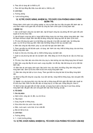 b. Theo dõi sử dụng vật tư thiết bị y tế
c. Theo dõi hợp đồng đấu thầu mua sắm vật tư, thiết bị y tế.
2. Lãnh đạo:
a. Trưởng phòng
b. 1 phó trưởng phòng
12. VỊ TRÍ, CHỨC NĂNG, NHIỆM VỤ, TỔ CHỨC CỦA PHÒNG HÀNH CHÍNH
QUẢN TRỊ
Phòng Hành chính quản trị là phòng nghiệp vụ chịu sự lãnh đạo trực tiếp của giám đốc bệnh viện và
chịu trách nhiệm trước giám đốc về toàn bộ công tác hành chính quản trị trong bệnh viện.
I. NHIỆM VỤ:
1. Căn cứ kế hoạch công tác của bệnh viện, lập kế hoạch công tác của phòng để trình giám đốc phê
duyệt và tổ chức thực hiện.
2. Lập kế hoạch cung ứng vật tư, trang thiết bị thông dụng cho các khoa, phòng trong bệnh viện theo
kế hoạch đã được duyệt, đảm bảo đầy đủ đúng chủng loại, đúng quy định về quản lý tài chính.
3. Tổ chức tốt công tác quản lý có hệ thống các công văn đi và đến của bệnh viện, hệ thống bảo
quản, lưu trữ hồ sơ theo quy định. Đảm bảo hệ thống thông tin liên lạc của bệnh viện.
4. Đảm bảo công tác tiếp khách, phục vụ các buổi hội nghị toàn bệnh viện.
5. Tham gia kiểm tra chế độ bảo quản, sử dụng, vận hành các máy, thiết bị thông dụng của các khoa,
phòng trong bệnh viện.
6. Quản lý nhà cửa, kho tàng, vật tư, thiết bị thông dụng của bệnh viện.
7. Quản lý các phương tiện vận tải của bệnh viện. Điều động xe ô tô đi công tác và cấp cứu theo quy
định.
8. Tổ chức, thực hiện việc sửa chữa nhà cửa, duy tu, bảo dưỡng các máy thông dụng theo kế hoạch
9. Đảm bảo cung cấp đầy đủ nước sạch, cung ứng điện, hơi để sấy, hấp tiệt trùng và xử lý chất thải
bệnh viện.
10. Đảm bảo vệ sinh ngoại cảnh sạch, đẹp (vườn hoa, cây cảnh), hệ thống cống rãnh thông thoát
trong bệnh viện. Định kỳ tổ chức kiểm tra vệ sinh chung trong bệnh viện.
11. Đảm bảo công tác trật tự trị an chung. Tham gia kiểm tra công tác bảo hộ lao động trong bệnh
viện.
12. Định kỳ tổng kết công tác cung cấp, mua sắm vật liệu, trang thiết bị thông dụng, báo cáo giám đốc
bệnh viện.
13. Nghiên cứu xây dựng định mức tiêu hao vật tư thông dụng để trình giám đốc bệnh viện duyệt và
tổ chức thực hiện. Kiểm tra đôn đốc việc sử dụng hợp lý, có hiệu quả; chống lãng phí, tham ô.
14. Định kỳ báo cáo giám đốc về nhận xét việc sử dụng hợp lý vật tư tiêu hao ở các khoa, phòng
trong bệnh viện để giám đốc xem xét quyết định việc khen thưởng, kỷ luật.
II. TỔ CHỨC
1. Các bộ phận:
a. Hành chính, công văn đi, đến, lưu trữ hồ sơ.
b. Tiếp khách
c. Cung ứng vật tư thông dụng
d. Sửa chữa nhà cửa, vườn hoa cây cảnh
e. Điện, nước sạch, nước thải, lò hơi chất đốt
g. Bảo vệ trật tự trị an.
2. Lãnh đạo:
a. Trưởng phòng
b. 1 – 2 phó trưởng phòng.
13. VỊ TRÍ, CHỨC NĂNG, NHIỆM VỤ, TỔ CHỨC CỦA PHÒNG TỔ CHỨC CÁN BỘ
 