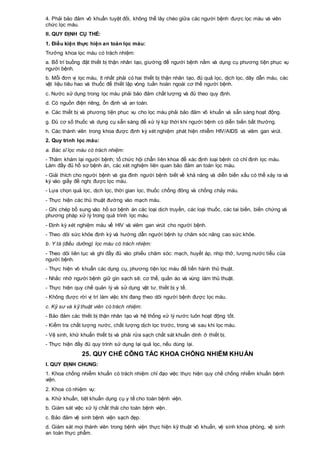 4. Phải bảo đảm vô khuẩn tuyệt đối, không thể lây chéo giữa các người bệnh được lọc máu và viên
chức lọc máu.
II. QUY ĐỊNH CỤ THỂ:
1. Điều kiện thực hiện an toàn lọc máu:
Trưởng khoa lọc máu có trách nhiệm:
a. Bố trí buồng đặt thiết bị thận nhân tạo, giường để người bệnh nằm và dụng cụ phương tiện phục vụ
người bệnh.
b. Mỗi đơn vị lọc máu, ít nhất phải có hai thiết bị thận nhân tạo, đủ quả lọc, dịch lọc, dây dẫn máu, các
vật liệu tiêu hao và thuốc để thiết lập vòng tuần hoàn ngoài cơ thể người bệnh.
c. Nước sử dụng trong lọc máu phải bảo đảm chất lượng và đủ theo quy định.
d. Có nguồn điện riêng, ổn định và an toàn.
e. Các thiết bị và phương tiện phục vụ cho lọc máu phải bảo đảm vô khuẩn và sẵn sàng hoạt động.
g. Đủ cơ số thuốc và dụng cụ sẵn sàng để xử lý kịp thời khi người bệnh có diễn biến bất thường.
h. Các thành viên trong khoa được định kỳ xét nghiệm phát hiện nhiễm HIV/AIDS và viêm gan virút.
2. Quy trình lọc máu:
a. Bác sĩ lọc máu có trách nhiệm:
- Thăm khám lại người bệnh; tổ chức hội chẩn liên khoa để xác định loại bệnh có chỉ định lọc máu.
Làm đầy đủ hồ sơ bệnh án, các xét nghiệm liên quan bảo đảm an toàn lọc máu.
- Giải thích cho người bệnh và gia đình người bệnh biết về khả năng và diễn biến xấu có thể xảy ra và
ký vào giấy đề nghị được lọc máu.
- Lựa chọn quả lọc, dịch lọc, thời gian lọc, thuốc chống đông và chống chảy máu.
- Thực hiện các thủ thuật đường vào mạch máu.
- Ghi chép bổ sung vào hồ sơ bệnh án các loại dịch truyền, các loại thuốc, các tai biến, biến chứng và
phương pháp xử lý trong quá trình lọc máu.
- Định kỳ xét nghiệm máu về HIV và viêm gan virút cho người bệnh.
- Theo dõi sức khỏe định kỳ và hướng dẫn người bệnh tự chăm sóc nâng cao sức khỏe.
b. Y tá (điều dưỡng) lọc máu có trách nhiệm:
- Theo dõi liên tục và ghi đầy đủ vào phiếu chăm sóc: mạch, huyết áp, nhịp thở, lượng nước tiểu của
người bệnh.
- Thực hiện vô khuẩn các dụng cụ, phương tiện lọc máu để tiến hành thủ thuật.
- Nhắc nhở người bệnh giữ gìn sạch sẽ: cơ thể, quần áo và vùng làm thủ thuật.
- Thực hiện quy chế quản lý và sử dụng vật tư, thiết bị y tế.
- Không được rời vị trí làm việc khi đang theo dõi người bệnh được lọc máu.
c. Kỹ sư và kỹ thuật viên có trách nhiệm:
- Bảo đảm các thiết bị thận nhân tạo và hệ thống xử lý nước luôn hoạt động tốt.
- Kiểm tra chất lượng nước, chất lượng dịch lọc trước, trong và sau khi lọc máu.
- Vệ sinh, khử khuẩn thiết bị và phải rửa sạch chất sát khuẩn dính ở thiết bị.
- Thực hiện đầy đủ quy trình sử dụng lại quả lọc, nếu dùng lại.
25. QUY CHẾ CÔNG TÁC KHOA CHỐNG NHIỄM KHUẨN
I. QUY ĐỊNH CHUNG:
1. Khoa chống nhiễm khuẩn có trách nhiệm chỉ đạo việc thực hiện quy chế chống nhiễm khuẩn bệnh
viện.
2. Khoa có nhiệm vụ:
a. Khử khuẩn, tiệt khuẩn dụng cụ y tế cho toàn bệnh viện.
b. Giám sát việc xử lý chất thải cho toàn bệnh viện.
c. Bảo đảm vệ sinh bệnh viện sạch đẹp.
d. Giám sát mọi thành viên trong bệnh viện thực hiện kỹ thuật vô khuẩn, vệ sinh khoa phòng, vệ sinh
an toàn thực phẩm.
 