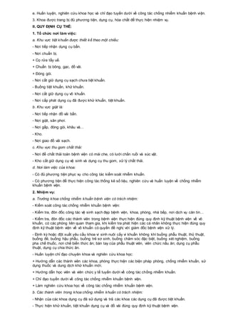 e. Huấn luyện, nghiên cứu khoa học và chỉ đạo tuyến dưới về công tác chống nhiễm khuẩn bệnh viện.
3. Khoa được trang bị đủ phương tiện, dụng cụ, hóa chất để thực hiện nhiệm vụ.
II. QUY ĐỊNH CỤ THỂ:
1. Tổ chức nơi làm việc:
a. Khu vực tiệt khuẩn được thiết kế theo một chiều:
- Nơi tiếp nhận dụng cụ bẩn.
- Nơi chuẩn bị.
+ Cọ rửa tẩy uế.
+ Chuẩn bị bông, gạc, đồ vải.
+ Đóng gói.
- Nơi cất giữ dụng cụ sạch chưa tiệt khuẩn.
- Buồng tiệt khuẩn, khử khuẩn.
- Nơi cất giữ dụng cụ vô khuẩn.
- Nơi cấp phát dụng cụ đã được khử khuẩn, tiệt khuẩn.
b. Khu vực giặt là:
- Nơi tiếp nhận đồ vải bẩn.
- Nơi giặt, sân phơi.
- Nơi gấp, đóng gói, khâu vá…
- Kho.
- Nơi giao đồ vải sạch.
c. Khu vực thu gom chất thải:
- Nơi để chất thải toàn bệnh viện có mái che, có lưới chắn ruồi và súc vật.
- Kho cất giữ dụng cụ vệ sinh và dụng cụ thu gom, xử lý chất thải.
d. Nơi làm việc của khoa:
- Có đủ phương tiện phục vụ cho công tác kiểm soát nhiễm khuẩn.
- Có phương tiện để thực hiện công tác thống kê số liệu, nghiên cứu và huấn luyện về chống nhiễm
khuẩn bệnh viện.
2. Nhiệm vụ:
a. Trưởng khoa chống nhiễm khuẩn bệnh viện có trách nhiệm:
- Kiểm soát công tác chống nhiễm khuẩn bệnh viện:
- Kiểm tra, đôn đốc công tác vệ sinh sạch đẹp bệnh viện, khoa, phòng, nhà bếp, nơi dịch vụ căn tin…
- Kiểm tra, đôn đốc các thành viên trong bệnh viện thực hiện đúng quy định kỹ thuật bệnh viện về vô
khuẩn, có các phòng liên quan tham gia, khi kiểm tra phát hiện các cá nhân không thực hiện đúng quy
định kỹ thuật bệnh viện về vô khuẩn có quyền đề nghị với giám đốc bệnh viện xử lý.
- Định kỳ hoặc đột xuất yêu cầu khoa vi sinh nuôi cấy vi khuẩn không khí buồng phẫu thuật, thủ thuật,
buồng đẻ, buồng hậu phẫu, buồng trẻ sơ sinh, buồng chăm sóc đặc biệt, buồng xét nghiệm, buồng
pha chế thuốc, nơi chế biến thức ăn; bàn tay của phẫu thuật viên, viên chức nấu ăn; dụng cụ phẫu
thuật, dụng cụ chia thức ăn.
- Huấn luyện chỉ đạo chuyên khoa và nghiên cứu khoa học:
+ Hướng dẫn các thành viên các khoa, phòng thực hiện các biện pháp phòng, chống nhiễm khuẩn, sử
dụng thuốc và dung dịch khử khuẩn mới.
+ Hướng dẫn học viên và viên chức y tế tuyến dưới về công tác chống nhiễm khuẩn.
+ Chỉ đạo tuyến dưới về công tác chống nhiễm khuẩn bệnh viện.
+ Làm nghiên cứu khoa học về công tác chống nhiễm khuẩn bệnh viện.
b. Các thành viên trong khoa chống nhiễm khuẩn có trách nhiệm:
- Nhận của các khoa dụng cụ đã sử dụng và trả các khoa các dụng cụ đã được tiệt khuẩn.
- Thực hiện khử khuẩn, tiệt khuẩn dụng cụ và đồ vải đúng quy định kỹ thuật bệnh viện.
 
