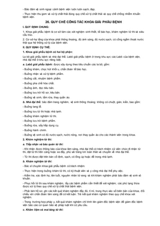 - Bảo đảm vệ sinh ngoại cảnh bệnh viện luôn luôn sạch, đẹp.
- Thực hiện thu gom và xử lý chất thải đúng quy chế xử lý chất thải và quy chế chống nhiễm khuẩn
bệnh viện.
26. QUY CHẾ CÔNG TÁC KHOA GIẢI PHẪU BỆNH
I. QUY ĐỊNH CHUNG:
1. Khoa giải phẫu bệnh là cơ sở làm các xét nghiệm sinh thiết, tế bào học, khám nghiệm tử thi và siêu
cấu trúc.
2. Cơ sở hạ tầng của khoa phải thông thoáng, đủ ánh sáng, đủ nước sạch, có cống ngầm thoát nước
thải qua hệ thống xử lý của bệnh viện.
II. QUY ĐỊNH CỤ THỂ:
1. Khoa giải phẫu bệnh có hai bộ phận:
La bô giải phẫu bệnh và nhà đại thể. Labô giải phẫu bệnh ở trong khu vực các Labô của bệnh viện,
nhà đại thể ở khu vực riêng biệt.
a. Labô giải phẫu bệnh: được xây dựng theo tiêu chuẩn các la bô, gồm:
- Buồng khám, chọc hút khối u, chẩn đoán tế bào học.
- Buồng nhận và xử lý bệnh phẩm.
- Buồng cắt, nhuộm bệnh phẩm.
- Buồng pha chế hóa chất.
- Buồng ảnh, đọc tiêu bản.
- Buồng lưu trữ hồ sơ, tiêu bản.
- Buồng vệ sinh, tắm rửa, thay quần áo.
b. Nhà đại thể: bảo đảm trang nghiêm, vệ sinh thông thoáng; không có chuột, gián, kiến, bao gồm:
- Buồng tang lễ.
- Buồng lưu tử thi hoặc nhà lạnh.
- Buồng khám nghiệm tử thi.
- Buồng lưu trữ bệnh phẩm.
- Buồng rửa, sấy hấp dụng cụ.
- Buồng hành chính.
- Buồng vệ sinh có đủ nước sạch, nước nóng, nơi thay quần áo cho các thành viên trong khoa.
2. Khám nghiệm tử thi:
a. Tiếp nhận và bảo quản tử thi:
- Khi nhận được thông báo của khoa lâm sàng, nhà đại thể có trách nhiệm cử viên chức đi nhận tử
thi, đặt tử thi trên cáng hoặc xe đẩy, phủ vải tráng kín toàn thân và chuyển về nhà đại thể.
- Tử thi được đặt trên bàn cố định, sạch, có lồng úp hoặc để trong nhà lạnh.
b. Khám nghiệm tử thi:
- Bác sĩ chuyên khoa giải phẫu bệnh có trách nhiệm:
- Thực hiện trong buồng khám tử thi, có kỹ thuật viên và y công nhà đại thể phụ việc.
- Kiểm tra, xác định họ, tên tuổi, nguyên nhân tử vong và khi khám nghiệm phải bảo đảm vệ sinh vô
khuẩn.
- Phục hồi tử thi sau khám nghiệm, lấy các bệnh phẩm cần thiết để xét nghiệm; các phủ tạng thừa
được xử lý theo quy chế xử lý chất thải bệnh viện.
- Phải làm hồ sơ, ghi các kết quả khám nghiệm đầy đủ, tỉ mỉ, trung thực vào sổ biên bản của khoa, đối
chiếu với chẩn đoán lâm sàng để có kết luận. Trả kết quả khám nghiệm theo quy chế khoa xét
nghiệm.
- Trong trường hợp pháp y, kết quả khám nghiệm chỉ trình lên giám đốc bệnh viện để giám đốc bệnh
viện báo cáo cơ quan bảo vệ pháp luật khi có yêu cầu.
c. Khâm liệm và mai táng tử thi:
 
