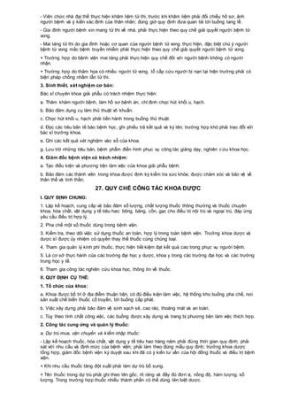 - Viên chức nhà đại thể thực hiện khâm liệm tử thi, trước khi khâm liệm phải đối chiếu hồ sơ, ảnh
người bệnh và ý kiến xác định của thân nhân; đúng giờ quy định đưa quan tài tới buồng tang lễ.
- Gia đình người bệnh xin mang tử thi về nhà, phải thực hiện theo quy chế giải quyết người bệnh tử
vong.
- Mai táng tử thi do gia đình hoặc cơ quan của người bệnh tử vong thực hiện, đặc biệt chú ý người
bệnh tử vong mắc bệnh truyền nhiễm phải thực hiện theo quy chế giải quyết người bệnh tử vong.
+ Trường hợp do bệnh viện mai táng phải thực hiện quy chế đối với người bệnh không có người
nhận.
+ Trường hợp do thảm họa có nhiều người tử vong, tổ cấp cứu người bị nạn tại hiện trường phải có
biện pháp chống nhầm lẫn tử thi.
3. Sinh thiết, xét nghiệm cơ bản:
Bác sĩ chuyên khoa giải phẫu có trách nhiệm thực hiện:
a. Thăm khám người bệnh, làm hồ sơ bệnh án, chỉ định chọc hút khối u, hạch.
b. Bảo đảm dụng cụ làm thủ thuật vô khuẩn.
c. Chọc hút khối u, hạch phải tiến hành trong buồng thủ thuật.
d. Đọc các tiêu bản tế bào bệnh học, ghi phiếu trả kết quả và ký tên; trường hợp khó phải trao đổi với
bác sĩ trưởng khoa.
e. Ghi các kết quả xét nghiệm vào sổ của khoa.
g. Lưu trữ những tiêu bản, bệnh phẩm điển hình phục vụ công tác giảng dạy, nghiên cứu khoa học.
4. Giám đốc bệnh viện có trách nhiệm:
a. Tạo điều kiện và phương tiện làm việc của khoa giải phẫu bệnh.
b. Bảo đảm các thành viên trong khoa được định kỳ kiểm tra sức khỏe, được chăm sóc và bảo vệ về
thân thể và tinh thần.
27. QUY CHẾ CÔNG TÁC KHOA DƯỢC
I. QUY ĐỊNH CHUNG:
1. Lập kế hoạch, cung cấp và bảo đảm số lượng, chất lượng thuốc thông thường và thuốc chuyên
khoa, hóa chất, vật dụng y tế tiêu hao: bông, băng, cồn, gạc cho điều trị nội trú và ngoại trú, đáp ứng
yêu cầu điều trị hợp lý.
2. Pha chế một số thuốc dùng trong bệnh viện.
3. Kiểm tra, theo dõi việc sử dụng thuốc an toàn, hợp lý trong toàn bệnh viện. Trưởng khoa dược và
dược sĩ được ủy nhiệm có quyền thay thế thuốc cùng chủng loại.
4. Tham gia quản lý kinh phí thuốc, thực hiện tiết kiệm đạt kết quả cao trong phục vụ người bệnh.
5. Là cơ sở thực hành của các trường đại học y dược, khoa y trong các trường đại học và các trường
trung học y tế.
6. Tham gia công tác nghiên cứu khoa học, thông tin về thuốc.
II. QUY ĐỊNH CỤ THỂ:
1. Tổ chức của khoa:
a. Khoa được bố trí ở địa điểm thuận tiện, có đủ điều kiện làm việc, hệ thống kho buồng pha chế, nơi
sản xuất chế biến thuốc cổ truyền, tới buồng cấp phát.
b. Việc xây dựng phải bảo đảm vệ sinh sạch sẽ, cao ráo, thoáng mát và an toàn.
c. Tùy theo tính chất công việc, các buồng được xây dựng và trang bị phương tiện làm việc thích hợp.
2. Công tác cung ứng và quản lý thuốc:
a. Dự trù mua, vận chuyển và kiểm nhập thuốc:
- Lập kế hoạch thuốc, hóa chất, vật dụng y tế tiêu hao hàng năm phải đúng thời gian quy định; phải
sát với nhu cầu và định mức của bệnh viện; phải làm theo đúng mẫu quy định; trưởng khoa dược
tổng hợp, giám đốc bệnh viện ký duyệt sau khi đã có ý kiến tư vấn của hội đồng thuốc và điều trị bệnh
viện.
+ Khi nhu cầu thuốc tăng đột xuất phải làm dự trù bổ sung.
+ Tên thuốc trong dự trù phải ghi theo tên gốc, rõ ràng và đầy đủ đơn vị, nồng độ, hàm lượng, số
lượng. Trong trường hợp thuốc nhiều thành phần có thể dùng tên biệt dược.
 