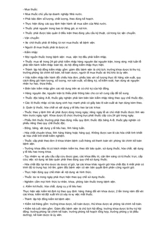 - Mua thuốc:
+ Mua thuốc chủ yếu tại doanh nghiệp Nhà nước.
+ Phải bảo đảm số lượng, chất lượng, theo đúng kế hoạch.
+ Thực hiện đúng các quy định hiện hành về mua sắm của Nhà nước.
+ Thuốc phải nguyên trong bao bì đóng gói, si nút kín.
+ Thuốc phải được bảo quản ở điều kiện theo đúng yêu cầu kỹ thuật, cả trong lúc vận chuyển.
- Vận chuyển:
+ Xe chở thuốc phải đi thẳng từ nơi mua thuốc về bệnh viện.
+ Người đi mua thuốc phải là dược sĩ.
- Kiểm nhập:
+ Mọi nguồn thuốc trong bệnh viện: mua, viện trợ đều phải kiểm nhập.
+ Thuốc mua về trong 24 giờ phải kiểm nhập hàng nguyên đai nguyên kiện, trong vòng một tuần lễ
phải tiến hành kiểm nhập toàn bộ, do hội đồng kiểm nhập thực hiện.
+ Thành lập hội đồng kiểm nhập gồm: giám đốc bệnh viện là chủ tịch, trưởng khoa dược là thư ký,
trưởng phòng tài chính kế toán, kế toán dược, người đi mua thuốc và thủ kho là ủy viên.
+ Việc kiểm nhập tiến hành đối chiếu hóa đơn, phiếu báo với số lượng thực tế: hãng sản xuất, quy
cách đóng gói hàm lượng, số lượng, nơi sản xuất, số đăng ký, số kiểm soát, hạn dùng và nguyên
nhân hư hao, thừa thiếu.
+ Biên bản kiểm nhập gồm các nội dung trên và có chữ ký của hội đồng.
+ Hàng nguyên đai, nguyên kiện bị thiếu phải thông báo cho cơ sở cung cấp để bổ sung.
+ Thuốc độc bảng A-B, thuốc gây nghiện phải làm biên bản kiểm nhập riêng theo quy chế thuốc độc.
+ Các lô thuốc nhập có tác dụng sinh học mạnh phải có giấy báo lô sản xuất và hạn dùng kèm theo.
b. Quản lý thuốc, hóa chất và vật dụng y tế tiêu hao tại các khoa:
- Thuốc theo y lệnh lĩnh về phải được dùng trong ngày; riêng ngày lễ và chủ nhật thuốc được lĩnh vào
hôm trước ngày nghỉ. Khoa dược tổ chức thường trực phát thuốc cấp cứu 24 giờ trong ngày.
- Phiếu lĩnh thuốc thường phải theo đúng mẫu quy định; thuốc độc bảng A-B, thuốc gây nghiện có
phiếu riêng theo quy chế thuốc độc.
- Bông, băng, vật dụng y tế tiêu hao, lĩnh hàng tuần.
- Hóa chất chuyên khoa, lĩnh hàng tháng hoặc hàng quý. Không được san lẻ các hóa chất tinh khiết
và hóa chất tinh khiết kiểm nghiệm.
- Thuốc cấp phát theo đơn ở khoa khám bệnh cuối tháng sẽ thanh toán với phòng tài chính kế toán
bệnh viện.
- Trưởng khoa điều trị có trách nhiệm kiểm tra, theo dõi bảo quản, sử dụng thuốc, hóa chất, vật dụng
y tế tiêu hao trong khoa.
- Tùy nhiệm vụ và yêu cầu cấp cứu được giao, các khoa điều trị, cận lâm sàng có tủ thuốc trực, cấp
cứu; việc sử dụng và bảo quản phải theo đúng quy chế sử dụng thuốc.
- Hóa chất độc tại kho dược do dược sĩ giữ, tại các khoa khác người giữ hóa chất độc ít nhất phải có
trình độ từ trung học trở lên, giám đốc bệnh viện có văn bản quyết định phân công người giữ.
- Thực hiện đúng quy chế nhãn về nội dung và hình thức.
- Thuốc dư ra trong ngày phải thực hiện theo quy chế sử dụng thuốc.
- Nghiêm cấm mọi hình thức tư nhân, khoa, phòng bán thuốc trong bệnh viện.
c. Kiểm kê thuốc, hóa chất, dụng cụ y tế tiêu hao:
Thực hiện việc kiểm kê định kỳ theo quy định: hàng tháng đối với khoa dược, 2 lần trong năm đối với
các khoa, kiểm kê đột xuất khi có xảy ra vụ việc mất thuốc.
- Thành lập hội đồng kiểm kê bệnh viện:
+ Kiểm kê tháng gồm: trưởng khoa dược, kế toán dược, thủ khoa dược và phòng tài chính kế toán.
+ Kiểm kê cuối năm gồm: Giám đốc bệnh viện là chủ tịch hội đồng; trưởng khoa dược là thư ký hội
đồng; trưởng phòng tài chính kế toán, trưởng phòng kế hoạch tổng hợp, trưởng phòng y tá (điều
dưỡng), kế toán dược là ủy viên.
 