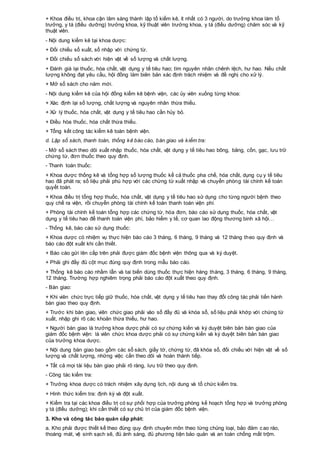 + Khoa điều trị, khoa cận lâm sàng thành lập tổ kiểm kê, ít nhất có 3 người, do trưởng khoa làm tổ
trưởng, y tá (điều dưỡng) trưởng khoa, kỹ thuật viên trưởng khoa, y tá (điều dưỡng) chăm sóc và kỹ
thuật viên.
- Nội dung kiểm kê tại khoa dược:
+ Đối chiếu sổ xuất, sổ nhập với chứng từ.
+ Đối chiếu sổ sách với hiện vật về số lượng và chất lượng.
+ Đánh giá lại thuốc, hóa chất, vật dụng y tế tiêu hao; tìm nguyên nhân chênh lệch, hư hao. Nếu chất
lượng không đạt yêu cầu, hội đồng làm biên bản xác định trách nhiệm và đề nghị cho xử lý.
+ Mở sổ sách cho năm mới.
- Nội dung kiểm kê của hội đồng kiểm kê bệnh viện, các ủy viên xuống từng khoa:
+ Xác định lại số lượng, chất lượng và nguyên nhân thừa thiếu.
+ Xử lý thuốc, hóa chất, vật dụng y tế tiêu hao cần hủy bỏ.
+ Điều hòa thuốc, hóa chất thừa thiếu.
+ Tổng kết công tác kiểm kê toàn bệnh viện.
d. Lập sổ sách, thanh toán, thống kê báo cáo, bàn giao và kiểm tra:
- Mở sổ sách theo dõi xuất nhập thuốc, hóa chất, vật dụng y tế tiêu hao bông, băng, cồn, gạc, lưu trữ
chứng từ, đơn thuốc theo quy định.
- Thanh toán thuốc:
+ Khoa dược thống kê và tổng hợp số lượng thuốc kể cả thuốc pha chế, hóa chất, dụng cụ y tế tiêu
hao đã phát ra; số liệu phải phù hợp với các chừng từ xuất nhập và chuyển phòng tài chính kế toán
quyết toán.
+ Khoa điều trị tổng hợp thuốc, hóa chất, vật dụng y tế tiêu hao sử dụng cho từng người bệnh theo
quy chế ra viện, rồi chuyển phòng tài chính kế toán thanh toán viện phí.
+ Phòng tài chính kế toán tổng hợp các chứng từ, hóa đơn, báo cáo sử dụng thuốc, hóa chất, vật
dụng y tế tiêu hao để thanh toán viện phí, bảo hiểm y tế, cơ quan lao động thương binh xã hội…
- Thống kê, báo cáo sử dụng thuốc:
+ Khoa dược có nhiệm vụ thực hiện báo cáo 3 tháng, 6 tháng, 9 tháng và 12 tháng theo quy định và
báo cáo đột xuất khi cần thiết.
+ Báo cáo gửi lên cấp trên phải được giám đốc bệnh viện thông qua và ký duyệt.
+ Phải ghi đầy đủ cột mục đúng quy định trong mẫu báo cáo.
+ Thống kê báo cáo nhầm lẫn và tai biến dùng thuốc thực hiện hàng tháng, 3 tháng, 6 tháng, 9 tháng,
12 tháng. Trường hợp nghiêm trọng phải báo cáo đột xuất theo quy định.
- Bàn giao:
+ Khi viên chức trực tiếp giữ thuốc, hóa chất, vật dụng y tế tiêu hao thay đổi công tác phải tiến hành
bàn giao theo quy định.
+ Trước khi bàn giao, viên chức giao phải vào sổ đầy đủ và khóa sổ, số liệu phải khớp với chứng từ
xuất, nhập ghi rõ các khoản thừa thiếu, hư hao.
+ Người bàn giao là trưởng khoa dược phải có sự chứng kiến và ký duyệt biên bản bàn giao của
giám đốc bệnh viện: là viên chức khoa dược phải có sự chứng kiến và ký duyệt biên bản bàn giao
của trưởng khoa dược.
+ Nội dung bàn giao bao gồm các sổ sách, giấy tờ, chứng từ, đã khóa sổ, đối chiếu với hiện vật về số
lượng và chất lượng, những việc cần theo dõi và hoàn thành tiếp.
+ Tất cả mọi tài liệu bàn giao phải rõ ràng, lưu trữ theo quy định.
- Công tác kiểm tra:
+ Trưởng khoa dược có trách nhiệm xây dựng lịch, nội dung và tổ chức kiểm tra.
+ Hình thức kiểm tra: định kỳ và đột xuất.
+ Kiểm tra tại các khoa điều trị có sự phối hợp của trưởng phòng kế hoạch tổng hợp và trưởng phòng
y tá (điều dưỡng); khi cần thiết có sự chủ trì của giám đốc bệnh viện.
3. Kho và công tác bảo quản cấp phát:
a. Kho phải được thiết kế theo đúng quy định chuyên môn theo từng chủng loại, bảo đảm cao ráo,
thoáng mát, vệ sinh sạch sẽ, đủ ánh sáng, đủ phương tiện bảo quản và an toàn chống mất trộm.
 