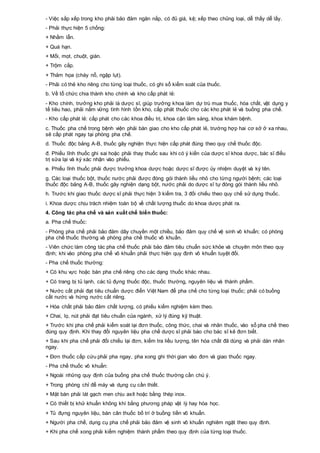 - Việc sắp xếp trong kho phải bảo đảm ngăn nắp, có đủ giá, kệ; xếp theo chủng loại, dễ thấy dễ lấy.
- Phải thực hiện 5 chống:
+ Nhầm lẫn.
+ Quá hạn.
+ Mối, mọt, chuột, gián.
+ Trộm cắp.
+ Thảm họa (cháy nổ, ngập lụt).
- Phải có thẻ kho riêng cho từng loại thuốc, có ghi sổ kiểm soát của thuốc.
b. Về tổ chức chia thành kho chính và kho cấp phát lẻ:
- Kho chính, trưởng kho phải là dược sĩ, giúp trưởng khoa làm dự trù mua thuốc, hóa chất, vật dụng y
tế tiêu hao, phải nắm vững tình hình tồn kho, cấp phát thuốc cho các kho phát lẻ và buồng pha chế.
- Kho cấp phát lẻ: cấp phát cho các khoa điều trị, khoa cận lâm sàng, khoa khám bệnh.
c. Thuốc pha chế trong bệnh viện phải bàn giao cho kho cấp phát lẻ, trường hợp hai cơ sở ở xa nhau,
sẽ cấp phát ngay tại phòng pha chế.
d. Thuốc độc bảng A-B, thuốc gây nghiện thực hiện cấp phát đúng theo quy chế thuốc độc.
đ. Phiếu lĩnh thuốc ghi sai hoặc phải thay thuốc sau khi có ý kiến của dược sĩ khoa dược, bác sĩ điều
trị sửa lại và ký xác nhận vào phiếu.
e. Phiếu lĩnh thuốc phải được trưởng khoa dược hoặc dược sĩ được ủy nhiệm duyệt và ký tên.
g. Các loại thuốc bột, thuốc nước phải được đóng gói thành liều nhỏ cho từng người bệnh; các loại
thuốc độc bảng A-B, thuốc gây nghiện dạng bột, nước phải do dược sĩ tự đóng gói thành liều nhỏ.
h. Trước khi giao thuốc dược sĩ phải thực hiện 3 kiểm tra, 3 đối chiếu theo quy chế sử dụng thuốc.
i. Khoa dược chịu trách nhiệm toàn bộ về chất lượng thuốc do khoa dược phát ra.
4. Công tác pha chế và sản xuất chế biến thuốc:
a. Pha chế thuốc:
- Phòng pha chế phải bảo đảm dây chuyền một chiều, bảo đảm quy chế vệ sinh vô khuẩn; có phòng
pha chế thuốc thường và phòng pha chế thuốc vô khuẩn.
- Viên chức làm công tác pha chế thuốc phải bảo đảm tiêu chuẩn sức khỏe và chuyên môn theo quy
định; khi vào phòng pha chế vô khuẩn phải thực hiện quy định vô khuẩn tuyệt đối.
- Pha chế thuốc thường:
+ Có khu vực hoặc bàn pha chế riêng cho các dạng thuốc khác nhau.
+ Có trang bị tủ lạnh, các tủ đựng thuốc độc, thuốc thường, nguyên liệu và thành phẩm.
+ Nước cất phải đạt tiêu chuẩn dược điển Việt Nam để pha chế cho từng loại thuốc; phải có buồng
cất nước và hứng nước cất riêng.
+ Hóa chất phải bảo đảm chất lượng, có phiếu kiểm nghiệm kèm theo.
+ Chai, lọ, nút phải đạt tiêu chuẩn của ngành, xử lý đúng kỹ thuật.
+ Trước khi pha chế phải kiểm soát lại đơn thuốc, công thức, chai và nhãn thuốc, vào sổ pha chế theo
đúng quy định. Khi thay đổi nguyên liệu pha chế dược sĩ phải báo cho bác sĩ kê đơn biết.
+ Sau khi pha chế phải đối chiếu lại đơn, kiểm tra liều lượng, tên hóa chất đã dùng và phải dán nhãn
ngay.
+ Đơn thuốc cấp cứu phải pha ngay, pha xong ghi thời gian vào đơn và giao thuốc ngay.
- Pha chế thuốc vô khuẩn:
+ Ngoài những quy định của buồng pha chế thuốc thường cần chú ý.
+ Trong phòng chỉ để máy và dụng cụ cần thiết.
+ Mặt bàn phải lát gạch men chịu axít hoặc bằng thép inox.
+ Có thiết bị khử khuẩn không khí bằng phương pháp vật lý hay hóa học.
+ Tủ đựng nguyên liệu, bàn cân thuốc bố trí ở buồng tiền vô khuẩn.
+ Người pha chế, dụng cụ pha chế phải bảo đảm vệ sinh vô khuẩn nghiêm ngặt theo quy định.
+ Khi pha chế xong phải kiểm nghiệm thành phẩm theo quy định của từng loại thuốc.
 