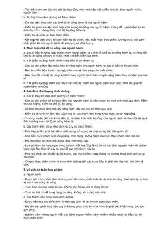 - Tạo điều kiện ban đầu cho đối tác hợp đồng như: nhà bếp một chiều, nhà ăn, kho, nguồn nước,
nguồn điện…
b. Trưởng khoa dinh dưỡng có trách nhiệm:
- Chỉ đạo việc thực hiện các chế độ ăn uống bệnh lý của người bệnh.
- Kiểm tra giám sát việc thực hiện chất lượng ăn uống của người bệnh. Không để người bệnh tự ăn
theo thực đơn không đúng chế độ ăn uống bệnh lý.
- Kiểm tra vệ sinh, an toàn thực phẩm.
- Kết hợp với viên chức kế toán kiểm tra tài chính, việc xuất nhập thực phẩm, lương thực; bảo đảm
khẩu phần ăn của người bệnh về số lượng và chất lượng.
3. Thực hiện chế độ ăn uống của người bệnh:
a. Bác sĩ điều trị hàng ngày thăm khám người bệnh, ra y lệnh về chế độ ăn uống bệnh lý. Khi thay đổi
chế độ ăn uống cần ghi rõ lý do, nhận xét diễn biến của bệnh.
b. Y tá (điều dưỡng) hành chính khoa điều trị có nhiệm vụ.
- Căn cứ vào y lệnh lập phiếu báo ăn hàng ngày cho người bệnh và bác sĩ điều trị ký xác nhận.
- Báo ăn chiều hôm trước cho ngày hôm sau và báo sáng cho buổi chiều.
- Báo thay đổi chế độ ăn uống khi tình trạng người bệnh biến chuyển nặng thêm theo chỉ định của bác
sĩ.
c. Y tá (điều dưỡng) chăm sóc thực hiện chế độ chăm sóc người bệnh toàn diện, theo dõi giúp đỡ
người bệnh ăn uống.
4. Bảo đảm chất lượng dinh dưỡng:
a. Bác sĩ chuyên khoa dinh dưỡng có trách nhiệm:
- Căn cứ vào y lệnh để có thực đơn phù hợp với bệnh lý, tiêu chuẩn ăn theo định mức quy định; kiểm
tra chất lượng, kiểm tra chế độ ăn uống.
- Sổ theo dõi thực đơn phải ghi hàng ngày, đầy đủ, lưu trữ theo quy định.
- Kiểm tra vệ sinh nơi làm việc của khoa và các thành viên trong khoa hoặc cơ sở hợp đồng.
- Thường xuyên đến các khoa điều trị, tìm hiểu tình hình ăn uống của người bệnh và theo dõi kết quả
điều trị bằng các chế độ ăn uống bệnh lý.
b. Các thành viên trong khoa dinh dưỡng có trách nhiệm:
- Mua thực phẩm phải bảo đảm chất lượng, số lượng và có phương tiện bảo quản tốt.
- Chế biến thực phẩm tươi sống riêng, chín riêng; không được chế biến thực phẩm trên mặt đất.
- Khi chia thức ăn chín phải dùng: đũa, môi, thìa, cặp.
- Lưu giữ thức ăn hàng ngày trong tủ lạnh, mỗi loại 20g để có cơ sở xác định nguyên nhân khi có tình
trạng ngộ độc thức ăn xảy ra, sau 24 giờ mới được hủy bỏ.
- Phải ghi chép vào sổ đầy đủ số lượng, loại thực phẩm, ngày tháng và trưởng khoa dinh dưỡng ký
xác nhận.
- Chuyển thực phẩm chính từ khoa dinh dưỡng đến các khoa điều trị phải che đậy kín, bảo đảm vệ
sinh.
5. Vệ sinh an toàn thực phẩm:
a. Người bệnh:
- Được viên chức khoa dinh dưỡng phổ biến những kiến thức về vệ sinh ăn uống theo bệnh lý, tự bảo
vệ sức khỏe trong ăn uống.
- Thực hiện rửa tay trước khi ăn. Không gây ồn ào, nói to trong khi ăn.
- Thức ăn thải bỏ để trong dụng cụ riêng, không vứt xuống sàn nhà.
b. Các thành viên trong khoa dinh dưỡng:
- Được kiểm tra sức khỏe định kỳ theo quy định về vệ sinh an toàn thực phẩm.
- Khi làm việc phải thực hiện quy chế trang phục y tế, khi chia thức ăn phải đeo khẩu trang, bao tóc
gọn gàng.
- Nghiêm cấm những người mắc các bệnh truyền nhiễm, bệnh nhiễm khuẩn ngoài da tiếp xúc với
thực phẩm chín.
 