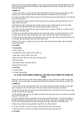 Phòng Tổ chức cán bộ là phòng nghiệp vụ, chịu sự lãnh đạo trực tiếp của giám đốc bệnh viện và chịu
trách nhiệm trước giám đốc về tổ chức thực hiện công tác tổ chức cán bộ, công tác bảo vệ chính trị
nội bộ của bệnh viện.
I. NHIỆM VỤ:
1. Căn cứ vào nhiệm vụ chung của bệnh viện, lập kế hoạch tổ chức bộ máy, sắp xếp nhân lực, đào
tạo nhân lực, tổ chức thi tuyển nhân lực để trình giám đốc xét duyệt và tổ chức thực hiện.
2. Tổ chức thực hiện công tác cán bộ, quản lý hồ sơ lý lịch theo phương pháp khoa học, làm thống kê
báo cáo theo quy định.
3. Xây dựng lề lối làm việc và quan hệ công tác giữa các khoa phòng, trình giám đốc bệnh viện xét
duyệt, tổ chức thực hiện.
4. Tổ chức thực hiện tốt công tác bảo vệ chính trị nội bộ, quan hệ chặt chẽ với các tổ chức đảng,
chính quyền địa phương để phối hợp công tác trong công việc có liên quan.
5. Tổ chức thực hiện các chế độ chính sách cùa Nhà nước, của ngành y tế đối với mọi thành viên và
người bệnh trong bệnh viện.
6. Phối hợp với các đoàn thể quần chúng tổ chức phong trào thi đua, các đợt học tập thời sự, chính
trị, chính sách, văn hóa, ngoại ngữ để nâng cao y đức, tinh thần trách nhiệm và thái độ phục vụ.
7. Phối hợp với các khoa, phòng chức năng đề xuất với giám đốc bệnh viện giải quyết những vấn đề
có liên quan đến người bệnh thuộc diện chính sách xã hội.
8. Nắm tình hình, tâm tư nguyện vọng của mọi thành viên trong bệnh viện để đề xuất với giám đốc
xem xét, giải quyết.
II. TỔ CHỨC:
1. Các bộ phận:
a. Quản lý nhân lực:
- Lao động tiền lương – Quản lý hồ sơ nhân lực
- Tuyển dụng, lương, chế độ, chính sách.
- Công tác cán bộ, đề bạt, thi đua, khen thưởng, kỷ luật.
b. Đào tạo cán bộ:
- Quy hoạch cán bộ - Kế hoạch đào tạo
c. Bảo vệ chính trị nội bộ.
2. Lãnh đạo:
a. Trưởng phòng
b. 1-2 phó trưởng phòng
14. VỊ TRÍ, CHỨC NĂNG, NHIỆM VỤ, TỔ CHỨC CỦA PHÒNG TÀI CHÍNH KẾ
TOÁN
Phòng Tài chính kế toán của bệnh viện là phòng nghiệp vụ chịu sự lãnh đạo trực tiếp của giám đốc
bệnh viện và chịu trách nhiệm trước giám đốc về toàn bộ hoạt động tài chính kế toán của bệnh viện.
I. NHIỆM VỤ:
1. Căn cứ vào chế độ, chính sách hiện hành, và kế hoạch công tác của bệnh viện lập dự toán ngân
sách, kế hoạch thu chi của bệnh viện và tổ chức thực hiện khi kế hoạch được phê duyệt.
2. Theo định hướng hạch toán kinh tế trong công tác khám bệnh, chữa bệnh, tổ chức và quản lý chặt
chẽ việc thu viện phí theo quy định.
3. Theo kế hoạch ngân sách và các nguồn thu khác tổ chức xây dựng định mức chi tiêu cho từng hoạt
động cụ thể của bệnh viện.
4. Tổ chức công tác kế toán trong bệnh viện theo đúng quy định hiện hành. Thực hiện các nghiệp vụ
kế toán lao động tiền lương, chế độ chính sách, vật tư tài sản, hành chính sự nghiệp chính xác kịp
thời. Tổ chức hướng dẫn, kiểm tra, giám sát công tác kế toán, chế độ thu chi của bệnh viện.
5. Định kỳ thực hiện báo cáo quyết toán, tổng kết tài sản, kiểm kê tài sản.
6. Tổ chức bảo quản lưu trữ các chứng từ, sổ sách kế toán theo đúng quy định.
7. Tổng hợp tình hình, số liệu cụ thể, phân tích kết quả hoạt động của bệnh viện.
II. TỔ CHỨC:
 
