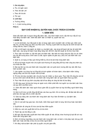 1. Các bộ phận:
a. Thu chi ngân sách
b. Theo dõi viện phí
c. Theo dõi tài sản
d. Thủ quỹ
2. Lãnh đạo
a. Trưởng phòng
b. 1 – 2 phó trưởng phòng.
Phần II.
QUY CHẾ NHIỆM VỤ, QUYỀN HẠN, CHỨC TRÁCH CÁ NHÂN
1. GIÁM ĐỐC
Giám đốc bệnh viện là người đứng đầu bệnh viện, chịu trách nhiệm trước cấp trên trực tiếp về mọi
hoạt động của bệnh viện. Giám đốc bệnh viện có nhiệm vụ, quyền hạn sau:
I. NHIỆM VỤ
1. Là chủ tài khoản, trực tiếp quản lý việc sử dụng ngân sách của bệnh viện có hiệu quả, kiểm soát
việc thu, chi theo đúng quy định của Nhà nước. Thường xuyên kiểm tra công tác tài chính kế toán để
chống thất thu, tham ô, lãng phí.
2. Căn cứ kế hoạch của ngành và nhiệm vụ của bệnh viện, xây dựng kế hoạch dài hạn về phát triển
bệnh viện, xây dựng kế hoạch hoạt động hàng năm để trình cấp trên duyệt và tổ chức thực hiện.
3. Thực hiện mọi nhiệm vụ cấp trên giao cho bệnh viện, đặc biệt chú trọng công tác cấp cứu và chăm
sóc các đối tượng được chính sách ưu đãi, người nghèo và giáo dục y đức cho các thành viên của
bệnh viện.
4. Quản lý, sử dụng có hiệu quả những thiết bị y tế và tài sản khác trong bệnh viện.
5. Hỗ trợ kỹ thuật chuyên môn cho tuyến dưới Hướng về cộng đồng để thực hiện công tác chăm sóc
sức khỏe ban đầu.
6. Đào tạo liên tục cho các thành viên trong bệnh viện và tuyến dưới, hướng dẫn học viên đến thực
hành tại bệnh viện.
7. Làm nghiên cứu khoa học và tổng kết rút kinh nghiệm về khám bệnh, chữa bệnh nhằm không
ngừng nâng cao trình độ chuyên môn kỹ thuật.
8. Tổ chức bộ máy của bệnh viện cho phù hợp với nhiệm vụ được giao. Thực hiện tốt công tác cán bộ
và mọi chính sách chế độ đối với các thành viên trong bệnh viện và người bệnh theo quy định.
9. Thực hiện tốt các quy định của pháp luật về lao động và công tác bảo hộ lao động.
10. Mở rộng quan hệ hợp tác trong và ngoài nước nhằm phát triển mọi nguồn lực của bệnh viện theo
các quy định của Nhà nước.
11. Giám đốc bệnh viện hoặc người được giám đốc ủy quyền tham dự họp hội đồng người bệnh hàng
tháng.
12. Định kỳ tổ chức sơ kết, tổng kết để báo cáo theo quy định. Khi có những vấn đề đặc biệt đột xuất
phải báo cáo ngay để xin ý kiến cấp trên.
13. Giáo dục động viên các thành viên trong bệnh viện thực hiện tốt nhiệm vụ của bệnh viện.
II. QUYỀN HẠN:
1. Chủ trì các buổi họp giao ban, hội chuẩn, kiểm thảo người bệnh tử vong liên khoa hoặc toàn bệnh
viện.
2. Quyết định về công tác tổ chức cán bộ theo thẩm quyền
3. Kiểm tra, xem xét, quyết định về thu chi tài chính.
4. Thành lập các hội đồng tư vấn.
5. Đề nghị cấp trên hoặc quyết định theo thẩm quyền về việc đề bạt, khen thưởng kỷ luật đối với mọi
thành viên trong bệnh viện.
6. Đình chỉ những hoạt động của các thành viên trong bệnh viện có hành vi trái pháp luật, trái quy chế
bệnh viện hoặc xét thấy có hại cho sức khỏe người bệnh.
7. Khi vắng mặt tại bệnh viện phải ủy quyền cho phó giám đốc.
 
