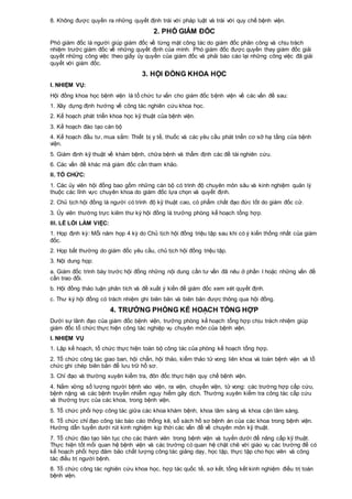 8. Không được quyền ra những quyết định trái với pháp luật và trái với quy chế bệnh viện.
2. PHÓ GIÁM ĐỐC
Phó giám đốc là người giúp giám đốc về từng mặt công tác do giám đốc phân công và chịu trách
nhiệm trước giám đốc về những quyết định của mình. Phó giám đốc được quyền thay giám đốc giải
quyết những công việc theo giấy ủy quyền của giám đốc và phải báo cáo lại những công việc đã giải
quyết với giám đốc.
3. HỘI ĐỒNG KHOA HỌC
I. NHIỆM VỤ:
Hội đồng khoa học bệnh viện là tổ chức tư vấn cho giám đốc bệnh viện về các vấn đề sau:
1. Xây dựng định hướng về công tác nghiên cứu khoa học.
2. Kế hoạch phát triển khoa học kỹ thuật của bệnh viện.
3. Kế hoạch đào tạo cán bộ
4. Kế hoạch đầu tư, mua sắm: Thiết bị y tế, thuốc và các yêu cầu phát triển cơ sở hạ tầng của bệnh
viện.
5. Giám định kỹ thuật về khám bệnh, chữa bệnh và thẩm định các đề tài nghiên cứu.
6. Các vấn đề khác mà giám đốc cần tham khảo.
II. TỔ CHỨC:
1. Các ủy viên hội đồng bao gồm những cán bộ có trình độ chuyên môn sâu và kinh nghiệm quản lý
thuộc các lĩnh vực chuyên khoa do giám đốc lựa chọn và quyết định.
2. Chủ tịch hội đồng là người có trình độ kỹ thuật cao, có phẩm chất đạo đức tốt do giám đốc cử.
3. Ủy viên thường trực kiêm thư ký hội đồng là trưởng phòng kế hoạch tổng hợp.
III. LỀ LỐI LÀM VIỆC:
1. Họp định kỳ: Mỗi năm họp 4 kỳ do Chủ tịch hội đồng triệu tập sau khi có ý kiến thống nhất của giám
đốc.
2. Họp bất thường do giám đốc yêu cầu, chủ tịch hội đồng triệu tập.
3. Nội dung họp:
a. Giám đốc trình bày trước hội đồng những nội dung cần tư vấn đã nêu ở phần I hoặc những vấn đề
cần trao đổi.
b. Hội đồng thảo luận phân tích và đề xuất ý kiến để giám đốc xem xét quyết định.
c. Thư ký hội đồng có trách nhiệm ghi biên bản và biên bản được thông qua hội đồng.
4. TRƯỞNG PHÒNG KẾ HOẠCH TỔNG HỢP
Dưới sự lãnh đạo của giám đốc bệnh viện, trưởng phòng kế hoạch tổng hợp chịu trách nhiệm giúp
giám đốc tổ chức thực hiện công tác nghiệp vụ chuyên môn của bệnh viện.
I. NHIỆM VỤ
1. Lập kế hoạch, tổ chức thực hiện toàn bộ công tác của phòng kế hoạch tổng hợp.
2. Tổ chức công tác giao ban, hội chẩn, hội thảo, kiểm thảo tử vong liên khoa và toàn bệnh viện và tổ
chức ghi chép biên bản để lưu trữ hồ sơ.
3. Chỉ đạo và thường xuyên kiểm tra, đôn đốc thực hiện quy chế bệnh viện.
4. Nắm vững số lượng người bệnh vào viện, ra viện, chuyển viện, tử vong: các trường hợp cấp cứu,
bệnh nặng và các bệnh truyền nhiễm nguy hiểm gây dịch. Thường xuyên kiểm tra công tác cấp cứu
và thường trực của các khoa, trong bệnh viện.
5. Tổ chức phối hợp công tác giữa các khoa khám bệnh, khoa lâm sàng và khoa cận lâm sàng.
6. Tổ chức chỉ đạo công tác báo cáo thống kê, sổ sách hồ sơ bệnh án của các khoa trong bệnh viện.
Hướng dẫn tuyến dưới rút kinh nghiệm kịp thời các vấn đề về chuyên môn kỹ thuật.
7. Tổ chức đào tạo liên tục cho các thành viên trong bệnh viện và tuyến dưới để nâng cấp kỹ thuật.
Thực hiện tốt mối quan hệ bệnh viện và các trường có quan hệ chặt chẽ với giáo vụ các trường để có
kế hoạch phối hợp đảm bảo chất lượng công tác giảng dạy, học tập, thực tập cho học viên và công
tác điều trị người bệnh.
8. Tổ chức công tác nghiên cứu khoa học, hợp tác quốc tế, sơ kết, tổng kết kinh nghiệm điều trị toàn
bệnh viện.
 