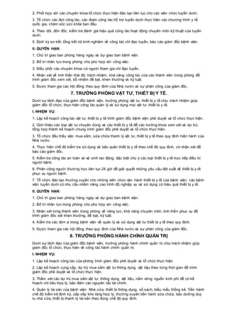 2. Phối hợp với các chuyên khoa tổ chức thực hiện đào tạo liên tục cho các viên chức tuyến dưới.
3. Tổ chức các đợt công tác, các đoàn công tác hỗ trợ tuyến dưới thực hiện các chương trình y tế
quốc gia, chăm sóc sức khỏe ban đầu.
4. Theo dõi, đôn đốc, kiểm tra đánh giá hiệu quả công tác hoạt động chuyên môn kỹ thuật của tuyến
dưới.
5. Định kỳ sơ kết, tổng kết rút kinh nghiệm về công tác chỉ đạo tuyến, báo cáo giám đốc bệnh viện.
II. QUYỀN HẠN:
1. Chủ trì giao ban phòng hàng ngày và dự giao ban bệnh viện.
2. Bố trí nhân lực trong phòng cho phù hợp với công việc.
3. Điều phối các chuyên khoa cử người tham gia chỉ đạo tuyến.
4. Nhận xét về tinh thần thái độ, trách nhiệm, khả năng công tác của các thành viên trong phòng để
trình giám đốc xem xét, bổ nhiệm đề bạt, khen thưởng và kỷ luật.
5. Được tham gia các hội đồng theo quy định của Nhà nước và sự phân công của giám đốc.
7. TRƯỞNG PHÒNG VẬT TƯ, THIẾT BỊ Y TẾ.
Dưới sự lãnh đạo của giám đốc bệnh viện, trưởng phòng vật tư, thiết bị y tế chịu trách nhiệm giúp
giám đốc tổ chức, thực hiện công tác quản lý và sử dụng mọi vật tư, thiết bị y tế.
I. NHIỆM VỤ:
1. Lập kế hoạch công tác vật tư, thiết bị y tế trình giám đốc bệnh viện phê duyệt và tổ chức thực hiện.
2. Giới thiệu các loại vật tư chuyên dùng và các thiết bị y tế để các trưởng khoa xem xét và dự trù;
tổng hợp thành kế hoạch chung trình giám đốc phê duyệt và tổ chức thực hiện.
3. Tổ chức đấu thầu việc mua sắm, sửa chữa thanh lý vật tư, thiết bị y tế theo quy định hiện hành của
Nhà nước.
4. Thực hiện chế độ kiểm tra sử dụng và bảo quản thiết bị y tế theo chế độ quy định, có nhận xét để
báo cáo giám đốc.
5. Kiểm tra công tác an toàn và vệ sinh lao động; đặc biệt chú ý các loại thiết bị y tế trực tiếp điều trị
người bệnh.
6. Phân công người thường trực liên tục 24 giờ để giải quyết những yêu cầu đột xuất về thiết bị y tế
phục vụ người bệnh.
7. Tổ chức đào tạo thường xuyên cho những viên chức vận hành thiết bị y tế của bệnh viện; các bệnh
viện tuyến dưới có nhu cầu nhằm nâng cao trình độ nghiệp vụ và sử dụng có hiệu quả thiết bị y tế.
II. QUYỀN HẠN:
1. Chủ trì giao ban phòng hàng ngày và dự giao ban bệnh viện.
2. Bố trí nhân lực trong phòng cho phù hợp với công việc.
3. Nhận xét từng thành viên trong phòng về năng lực, khả năng chuyên môn, tinh thần phục vụ để
trình giám đốc xét khen thưởng, đề bạt, kỷ luật.
4. Kiểm tra các đơn vị trong bệnh viện về quản lý và sử dụng vật tư thiết bị y tế theo quy định.
5. Được tham gia các hội đồng theo quy định của Nhà nước và sự phân công của giám đốc.
8. TRƯỞNG PHÒNG HÀNH CHÍNH QUẢN TRỊ
Dưới sự lãnh đạo của giám đốc bệnh viện, trưởng phòng hành chính quản trị chịu trách nhiệm giúp
giám đốc tổ chức, thực hiện về công tác hành chính quản trị.
I. NHIỆM VỤ:
1. Lập kế hoạch công tác của phòng trình giám đốc phê duyệt và tổ chức thực hiện.
2. Lập kế hoạch cung cấp, dự trù mua sắm vật tư thông dụng, vật liệu theo từng thời gian để trình
giám đốc phê duyệt và tổ chức thực hiện.
3. Thẩm xét các dự trù mua sắm vật tư, thông dụng, vật liệu, nắm vững nguồn kinh phí để có kế
hoạch chi tiêu hợp lý, bảo đảm các nguyên tắc tài chính.
4. Quản lý tài sản của bệnh viện: Nhà cửa, thiết bị thông dụng, sổ sách, biểu mẫu thống kê. Tiến hành
chế độ kiểm kê định kỳ, sắp xếp kho tàng hợp lý, thường xuyên tiến hành sửa chữa, bảo dưỡng duy
tu nhà cửa, thiết bị thanh lý tài sản theo đúng chế độ quy định.
 