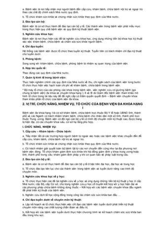 a. Bệnh viện là nơi tiếp nhận mọi người bệnh đến cấp cứu, khám bệnh, chữa bệnh nội trú và ngoại trú
theo các chế độ chính sách Nhà nước quy định.
b. Tổ chức khám sức khỏe và chứng nhận sức khỏe theo quy định của Nhà nước.
2. Đào tạo cán bộ:
Bệnh viện là cơ sở thực hành để đào tạo cán bộ y tế. Các thành viên trong bệnh viện phải mẫu mực
trong thực hiện quy chế bệnh viện và quy định kỹ thuật bệnh viện.
3. Nghiên cứu khoa học:
Bệnh viện là nơi thực hiện các đề tài nghiên cứu khoa học, ứng dụng những tiến bộ khoa học kỹ thuật
vào việc khám bệnh, chữa bệnh và chăm sóc sức khỏe người bệnh.
4. Chỉ đạo tuyến:
Hệ thống các bệnh viện được tổ chức theo tuyến kỹ thuật. Tuyến trên có trách nhiệm chỉ đạo kỹ thuật
cho tuyến dưới.
5. Phòng bệnh:
Song song với khám bệnh, chữa bệnh, phòng bệnh là nhiệm vụ quan trọng của bệnh viện.
6. Hợp tác quốc tế:
Theo đúng các quy định của Nhà nước.
7. Quản lý kinh tế trong bệnh viện:
Thực hiện nghiêm chỉnh các quy định của Nhà nước về thu, chi ngân sách của bệnh viện từng bước
tổ chức thực hiện việc hạch toán chi phí về khám bệnh, chữa bệnh trong bệnh viện.
* Bộ máy tổ chức của các phòng các khoa trong bệnh viện, viện nghiên cứu có giường bệnh (gọi
chung là bệnh viện) đa khoa và chuyên khoa hạng I, II và III do Giám đốc bệnh viện tham khảo mô
hình tổ chức trong tài liệu này để đề nghị cấp có thẩm quyền quyết định – Bệnh viện chuyên khoa
tham khảo phần tổ chức của bệnh viện đa khoa.
2. VỊ TRÍ, CHỨC NĂNG, NHIỆM VỤ, TỔ CHỨC CỦA BỆNH VIỆN ĐA KHOA HẠNG
I
Bệnh viện đa khoa hạng I là cơ sở khám bệnh, chữa bệnh trực thuộc Bộ Y tế hoặc UBND tỉnh, thành
phố và các Ngành có trách nhiệm khám bệnh, chữa bệnh cho nhân dân một số tỉnh, thành phố trực
thuộc Trung ương. Bệnh viện có đội ngũ cán bộ y tế có trình độ chuyên môn kỹ thuật cao, được trang
bị hiện đại, có các chuyên khoa sâu, cơ sở hạ tầng phù hợp.
I. CHỨC NĂNG, NHIỆM VỤ:
1. Cấp cứu – Khám bệnh – Chữa bệnh:
a. Tiếp nhận tất cả các trường hợp người bệnh từ ngoài vào hoặc các bệnh viện khác chuyển đến để
cấp cứu, khám bệnh, chữa bệnh nội trú và ngoại trú.
b. Tổ chức khám sức khỏe và chứng nhận sức khỏe theo quy định của Nhà nước.
c. Có trách nhiệm giải quyết toàn bộ bệnh tật từ các nơi chuyển đến cũng như tại địa phương nơi
bệnh viện đóng. Tổ chức khám giám định sức khỏe khi hội đồng giám định y khoa trung ương hoặc
tỉnh, thành phố trưng cầu; khám giám định pháp y khi cơ quan bảo vệ pháp luật trưng cầu.
2. Đào tạo cán bộ y tế:
a. Bệnh viện là cơ sở thực hành để đào tạo cán bộ y tế ở bậc trên đại học, đại học và trung học
b. Tổ chức đào tạo liên tục cho các thành viên trong bệnh viện và tuyến dưới nâng cao trình độ
chuyên môn.
3. Nghiên cứu khoa học về y học:
a. Tổ chức thực hiện các đề tài nghiên cứu về y học và ứng dụng những tiến bộ kỹ thuật y học ở cấp
Nhà nước, cấp Bộ, cấp Cơ sở, chú trọng nghiên cứu y học cổ truyền kết hợp với y học hiện đại và
các phương pháp chữa bệnh không dùng thuốc – Kết hợp với các bệnh viện chuyên khoa đầu ngành
để phát triển kỹ thuật của bệnh viện.
b. Nghiên cứu dịch tể học cộng đồng trong công tác chăm sóc sức khỏe ban đầu …
4. Chỉ đạo tuyến dưới về chuyên môn kỹ thuật:
a. Lập kế hoạch và tổ chức thực hiện việc chỉ đạo các bệnh viện tuyến dưới phát triển kỹ thuật
chuyên môn nâng cao chất lượng chẩn đoán và điều trị.
b. Kết hợp với các bệnh viện tuyến dưới thực hiện chương trình và kế hoạch chăm sóc sức khỏe ban
đầu trong khu vực.
 