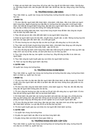 6. Nhận xét các thành viên trong khoa, kể cả học viên thực tập về tinh thần trách nhiệm, thái độ phục
vụ, khả năng chuyên môn, báo cáo giám đốc bệnh viện xét đề bạt, đào tạo, nâng lương, khen thưởng,
kỷ luật.
12. TRƯỞNG KHOA LÂM SÀNG
Thực hiện nhiệm vụ, quyền hạn chung của trưởng khoa, trưởng khoa lâm sàng có nhiệm vụ, quyền
hạn sau:
I. NHIỆM VỤ:
1. Tổ chức tiếp đón người bệnh đến khám bệnh, chữa bệnh: chẩn đoán, điều trị và chăm sóc người
bệnh trong khoa. Ngoài số giường trực tiếp điều trị, trưởng khoa lâm sàng phải có kế hoạch thăm
khám, hội chẩn tất cả người bệnh trong khoa, đặc biệt chú ý người bệnh cấp cứu, bệnh nặng để chỉ
đạo các bác sĩ điều trị xử lý kịp thời những tình huống bất thường.
2. Sắp xếp các buồng bệnh liên hoàn, hợp lý theo từng chuyên khoa để đảm bảo công tác chuyên
môn và tránh lây nhiễm bệnh tật.
3. Theo dõi sát sao và nắm chắc diễn biến bệnh lý của người bệnh trong khoa.
4. Khám lại người bệnh trước khi hội chẩn, chuyển khoa, chuyển viện, ra viện. Những trường hợp khó
phải báo cáo ngay giám đốc bệnh viện, xin ý kiến giải quyết.
5. Tổ chức thường trực và công tác cấp cứu liên tục 24 giờ, sẵn sàng phục vụ khi có yêu cầu.
6. Thực hiện các thủ thuật chuyên khoa trong khám bệnh, chữa bệnh theo đúng quy chế công tác
khoa ngoại, quy chế công tác khoa phẫu thuật – gây mê hồi sức.
7. Tổ chức tốt công tác hành chính trong khoa. Đảm bảo chất lượng hồ sơ bệnh án theo quy định cập
nhập chính xác mọi số liệu; tài liệu, sổ sách phải được lưu trữ theo quy định.
8. Thực hiện công tác đào tạo, làm nghiên cứu khoa học, tổng kết công tác điều trị và chăm sóc
người bệnh.
9. Thực hiện công tác tuyên truyền giáo dục sức khỏe cho người bệnh tại khoa.
10. Tham dự họp hội đồng người bệnh cấp khoa.
II. QUYỀN HẠN:
Có quyền hạn chung của trưởng khoa.
13. TRƯỞNG KHOA KHÁM BỆNH
Thực hiện nhiệm vụ, quyền hạn chung của trưởng khoa và trưởng khoa lâm sàng, trưởng khoa khám
bệnh có nhiệm vụ, quyền hạn như sau:
I. NHIỆM VỤ:
1. Tổ chức thực hiện chu đáo việc tiếp đón người bệnh đến khám bệnh và điều trị ngoại trú. Phải bố
trí viên chức đưa người bệnh vào điều trị tại bệnh viện đến tận khoa. Không được gây phiền hà cho
người bệnh.
2. Tổ chức thực hiện công tác khám bệnh kê đơn, chữa bệnh ngoại trú. Theo dõi, đôn đốc điều hóa
công việc để người bệnh không phải chờ đợi lâu.
3. Tổ chức công tác thường trực cấp cứu liên tục 24 giờ luôn sẵn sàng phục vụ người bệnh: tổ chức
theo dõi sát những người bệnh nằm lưu tại khoa khám bệnh.
4. Khi khám bệnh nếu phát hiện các trường hợp bệnh dịch phải báo cáo ngay cho y tế địa phương
theo quy định phòng dịch, nếu phát hiện những sai sót do tuyến dưới chuyển đến, phải báo cho
phòng kế hoạch tổng hợp để thông báo rút kinh nghiệm tới cơ sở chuyển người bệnh đến.
5. Tổ chức tốt công tác hành chính khoa, đảm bảo ghi chép, cập nhật chính xác số liệu người bệnh
đến khám bệnh tại khoa. Lưu giữ đầy đủ hồ sơ tài liệu theo quy định.
6. Tổ chức tuyên truyền giáo dục sức khỏe cho mọi người đến khám bệnh tại khoa.
II. QUYỀN HẠN:
1. Có quyền hạn chung của trưởng khoa.
2. Ký giấy cho người bệnh vào điều trị tại các khoa trong bệnh viện.
3. Ký giấy chứng nhận sức khỏe khi được giao nhiệm vụ.
14. TRƯỞNG KHOA HỒI SỨC CẤP CỨU
Thực hiện nhiệm vụ quyền hạn chung của trưởng khoa và trưởng khoa lâm sàng, trưởng khoa hồi
sức cấp cứu có nhiệm vụ, quyền hạn sau:
 