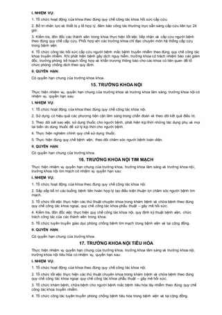 I. NHIỆM VỤ:
1. Tổ chức hoạt động của khoa theo đúng quy chế công tác khoa hồi sức cấp cứu.
2. Bố trí nhân lực và thiết bị y tế hợp lý, đảm bảo công tác thường trực sẵn sàng cấp cứu liên tục 24
giờ.
3. Kiểm tra, đôn đốc các thành viên trong khoa thực hiện tốt việc tiếp nhận và cấp cứu người bệnh
theo đúng quy chế cấp cứu. Phối hợp với các trưởng khoa chỉ đạo chuyên môn hệ thống cấp cứu
trong bệnh viện.
4. Tổ chức công tác hồi sức cấp cứu người bệnh mắc bệnh truyền nhiễm theo đúng quy chế công tác
khoa truyền nhiễm. Khi phát hiện bệnh gây dịch nguy hiểm, trưởng khoa có trách nhiệm báo cáo giám
đốc, trưởng phòng kế hoạch tổng hợp và khẩn trương thông báo cho các khoa có liên quan để tổ
chức phòng chống dịch theo quy định.
II. QUYỀN HẠN:
Có quyền hạn chung của trưởng khoa khoa.
15. TRƯỞNG KHOA NỘI
Thực hiện nhiệm vụ, quyền hạn chung của trưởng khoa và trường khoa lâm sàng, trưởng khoa nội có
nhiệm vụ, quyền hạn sau:
I. NHIỆM VỤ:
1. Tổ chức hoạt động của khoa theo đúng quy chế công tác khoa nội.
2. Sử dụng có hiệu quả các phương tiện cận lâm sàng trong chẩn đoán và theo dõi kết quả điều trị.
3. Theo dõi sát sao việc sử dụng thuốc cho người bệnh, phát hiện kịp thời những tác dụng phụ và mọi
tai biến do dùng thuốc để xử lý kịp thời cho người bệnh.
4. Thực hiện nghiêm chỉnh quy chế sử dụng thuốc.
5. Thực hiện đúng quy chế bệnh viện, theo dõi chăm sóc người bệnh toàn diện.
II. QUYỀN HẠN:
Có quyền hạn chung của trưởng khoa.
16. TRƯỞNG KHOA NỘI TIM MẠCH
Thực hiện nhiệm vụ quyền hạn chung của trưởng khoa, trưởng khoa lâm sàng và trưởng khoa nội,
trưởng khoa nội tim mạch có nhiệm vụ quyền hạn sau:
I. NHIỆM VỤ:
1. Tổ chức hoạt động của khoa theo đúng quy chế công tác khoa nội.
2. Sắp xếp bố trí các buồng bệnh liên hoàn hợp lý tạo điều kiện thuận lợi chăm sóc người bệnh tim
mạch.
3. Tổ chức tốt việc thực hiện các thủ thuật chuyên khoa trong khám bệnh và chữa bệnh theo đúng
quy chế công tác khoa ngoại, quy chế công tác khoa phẫu thuật – gây mê hồi sức.
4. Kiểm tra, đôn đốc việc thực hiện quy chế công tác khoa nội, quy định kỹ thuật bệnh viện, chức
trách công tác của các thành viên trong khoa.
5. Tổ chức tuyên truyền giáo dục phòng chống bệnh tim mạch trong bệnh viện và tại cộng đồng.
II. QUYỀN HẠN:
Có quyền hạn chung của trưởng khoa.
17. TRƯỞNG KHOA NỘI TIÊU HÓA
Thực hiện nhiệm vụ quyền hạn chung của trưởng khoa, trưởng khoa lâm sàng và trưởng khoa nội,
trưởng khoa nội tiêu hóa có nhiệm vụ, quyền hạn sau:
I. NHIỆM VỤ:
1. Tổ chức hoạt động của khoa theo đúng quy chế công tác khoa nội.
2. Tổ chức tốt việc thực hiện các thủ thuật chuyên khoa trong khám bệnh và chữa bệnh theo đúng
quy chế công tác khoa ngoại quy chế công tác khoa phẫu thuật – gây mê hồi sức.
3. Tổ chức khám bệnh, chữa bệnh cho người bệnh mắc bệnh tiêu hóa lây nhiễm theo đúng quy chế
công tác khoa truyền nhiễm.
4. Tổ chức công tác tuyên truyền phòng chống bệnh tiêu hóa trong bệnh viện và tại cộng đồng.
 