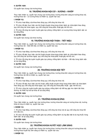 II. QUYỀN HẠN:
Có quyền hạn chung của trưởng khoa.
18. TRƯỞNG KHOA NỘI CƠ – XƯƠNG – KHỚP
Thực hiện nhiệm vụ, quyền hạn chung của trưởng khoa, trưởng khoa lâm sàng và trưởng khoa nội,
trưởng khoa nội – cơ xương khớp có nhiệm vụ, quyền hạn sau:
I. NHIỆM VỤ:
1. Tổ chức hoạt động của khoa theo đúng quy chế công tác khoa nội.
2. Tổ chức tốt việc thực hiện các thủ thuật chuyên khoa trong khám bệnh và chữa bệnh theo đúng
quy chế công tác khoa ngoại, quy chế công tác khoa phẫu thuật gây mê hồi sức.
3. Tổ chức tốt công tác tuyên truyền giáo dục phòng chống bệnh cơ xương khớp trong bệnh viện và
tại cộng đồng.
II. QUYỀN HẠN:
Có quyền hạn chung của khoa trưởng.
19. TRƯỞNG KHOA NỘI THẬN – TIẾT NIỆU
Thực hiện nhiệm vụ, quyền hạn chung của trưởng khoa, trưởng khoa lâm sàng và trưởng khoa nội,
trưởng khoa nội - thận tiết niệu có nhiệm vụ, quyền hạn sau:
I. NHIỆM VỤ:
1. Tổ chức hoạt động của khoa theo đúng quy chế công tác khoa nội.
2. Tổ chức tốt việc thực hiện các thủ thuật chuyên khoa trong khám bệnh và chữa bệnh theo đúng
quy chế công tác tại khoa ngoại, quy chế công tác khoa phẫu thuật gây mê hồi sức.
3. Tổ chức tốt công tác tuyên truyền giáo dục phòng chống bệnh nội thận – tiết niệu trong bệnh viện
và tại cộng đồng.
II. QUYỀN HẠN:
Có quyền hạn chung của trưởng khoa.
20. TRƯỞNG KHOA NỘI TIẾT
Thực hiện nhiệm vụ, quyền hạn chung của trưởng khoa, trưởng khoa lâm sàng và trưởng khoa nội,
trưởng khoa nội tiết có nhiệm vụ, quyền hạn sau:
I. NHIỆM VỤ:
1. Tổ chức hoạt động của khoa theo đúng quy chế công tác khoa nội.
2. Tổ chức tốt việc thực hiện các thủ thuật, phẫu thuật chuyên khoa trong khám bệnh và chữa bệnh
theo đúng quy chế công tác khoa ngoại, quy chế công tác khoa phẫu thuật - gây mê hồi sức.
3. Tổ chức công tác tuyên truyền giáo dục phòng chống bệnh nội tiết hay gặp như bệnh đái tháo
đường, do thiếu hụt iod tại khoa và tại cộng đồng.
II. QUYỀN HẠN:
Có quyền hạn chung của trưởng khoa.
21. TRƯỞNG KHOA DỊ ỨNG
Thực hiện nhiệm vụ, quyền hạn của trưởng khoa, trưởng khoa lâm sàng và trưởng khoa nội, trưởng
khoa dị ứng có nhiệm vụ, quyền hạn sau:
I. NHIỆM VỤ:
1. Tổ chức hoạt động của khoa theo đúng quy chế công tác khoa nội và quy chế công tác khoa hồi
sức cấp cứu.
2. Tổ chức tốt công tác tuyên truyền giáo dục phòng chống bệnh dị ứng đặc biệt là dị ứng thuốc trong
bệnh viện và tại cộng đồng.
II. QUYỀN HẠN:
Có quyền hạn chung của trưởng khoa.
22. TRƯỞNG KHOA HUYẾT HỌC LÂM SÀNG
Thực hiện nhiệm vụ, quyền hạn chung của trưởng khoa, trưởng khoa lâm sàng và trưởng khoa nội,
trưởng khoa huyết học lâm sàng có nhiệm vụ, quyền hạn sau:
I. NHIỆM VỤ:
 