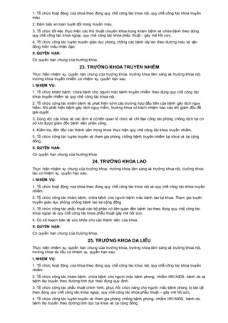1. Tổ chức hoạt động của khoa theo đúng quy chế công tác khoa nội, quy chế công tác khoa truyền
máu.
2. Đảm bảo an toàn tuyệt đối trong truyền máu.
3. Tổ chức tốt việc thực hiện các thủ thuật chuyên khoa trong khám bệnh và chữa bệnh theo đúng
quy chế công tác khoa ngoại, quy chế công tác khoa phẫu thuật - gây mê hồi sức.
4. Tổ chức công tác tuyên truyền giáo dục phòng chống các bệnh lây lan theo đường máu và vận
động hiến máu nhân đạo.
II. QUYỀN HẠN:
Có quyền hạn chung của trưởng khoa.
23. TRƯỞNG KHOA TRUYỀN NHIỄM
Thực hiện nhiệm vụ, quyền hạn chung của trưởng khoa, trưởng khoa lâm sàng và trưởng khoa nội,
trưởng khoa truyền nhiễm có nhiệm vụ, quyền hạn sau:
I. NHIỆM VỤ:
1. Tổ chức khám bệnh, chữa bệnh cho người mắc bệnh truyền nhiễm theo đúng quy chế công tác
khoa truyền nhiễm và quy chế công tác khoa nội.
2. Tổ chức công tác khám bệnh và phát hiện sớm các trường hợp đầu tiên của bệnh gây dịch nguy
hiểm. Khi phát hiện bệnh gây dịch nguy hiểm, trưởng khoa có trách nhiệm báo cáo với giám đốc để
giải quyết.
3. Cùng với các khoa và các đơn vị có liên quan tổ chức và chỉ đạo công tác phòng chống dịch tại cơ
sở khi được giám đốc bệnh viện phân công.
4. Kiểm tra, đôn đốc các thành viên trong khoa thực hiện quy chế công tác khoa truyền nhiễm.
5. Tổ chức công tác tuyên truyền và tham gia phòng chống bệnh truyền nhiễm tại khoa và tại cộng
đồng.
II. QUYỀN HẠN:
Có quyền hạn chung của trưởng khoa.
24. TRƯỞNG KHOA LAO
Thực hiện nhiệm vụ chung của trưởng khoa, trưởng khoa lâm sàng và trưởng khoa nội, trưởng khoa
lao có nhiệm vụ, quyền hạn sau:
I. NHIỆM VỤ:
1. Tổ chức hoạt động của khoa theo đúng quy chế công tác khoa nội và quy chế công tác khoa truyền
nhiễm.
2. Tổ chức công tác khám bệnh, chữa bệnh cho người bệnh mắc bệnh lao tại khoa. Tham gia tuyên
truyền giáo dục phòng chống bệnh lao tại cộng đồng.
3. Tổ chức công tác phẫu thuật các bộ phận có liên quan đến bệnh lao theo đúng quy chế công tác
khoa ngoại và quy chế công tác khoa phẫu thuật gây mê hồi sức.
4. Có kế hoạch bảo vệ sức khỏe cho các thành viên của khoa.
II. QUYỀN HẠN:
Có quyền hạn chung của trưởng khoa.
25. TRƯỞNG KHOA DA LIỄU
Thực hiện nhiệm vụ, quyền hạn chung của trưởng khoa, trưởng khoa lâm sàng và trưởng khoa nội,
trưởng khoa da liễu có nhiệm vụ, quyền hạn sau:
I. NHIỆM VỤ:
1. Tổ chức hoạt động của khoa theo đúng quy chế công tác khoa nội, quy chế công tác khoa truyền
nhiễm.
2. Tổ chức công tác khám bệnh, chữa bệnh cho người mắc bệnh phong, nhiễm HIV/AIDS, bệnh da và
bệnh lây truyền theo đường tình dục theo đúng quy định.
3. Tổ chức công tác phẫu thuật chỉnh hình, phục hồi chức năng cho người mắc bệnh phong bị tàn tật
theo đúng quy chế công tác khoa ngoại, quy chế công tác khoa phẫu thuật – gây mê hồi sức.
4. Tổ chức công tác tuyên truyền và tham gia phòng chống bệnh phong, nhiễm HIV/AIDS, bệnh da,
bệnh lây truyền theo đường tình dục tại khoa và tại cộng đồng.
 