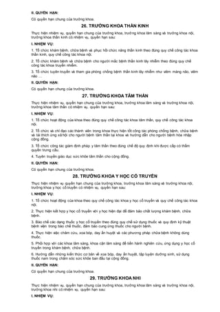 II. QUYỀN HẠN:
Có quyền hạn chung của trưởng khoa.
26. TRƯỞNG KHOA THẦN KINH
Thực hiện nhiệm vụ, quyền hạn chung của trưởng khoa, trưởng khoa lâm sàng và trưởng khoa nội,
trưởng khoa thần kinh có nhiệm vụ, quyền hạn sau:
I. NHIỆM VỤ:
1. Tổ chức khám bệnh, chữa bệnh và phục hồi chức năng thần kinh theo đúng quy chế công tác khoa
thần kinh, quy chế công tác khoa nội.
2. Tổ chức khám bệnh và chữa bệnh cho người mắc bệnh thần kinh lây nhiễm theo đúng quy chế
công tác khoa truyền nhiễm.
3. Tổ chức tuyên truyền và tham gia phòng chống bệnh thần kinh lây nhiễm như viêm màng não, viêm
não …
II. QUYỀN HẠN:
Có quyền hạn chung của trưởng khoa.
27. TRƯỞNG KHOA TÂM THẦN
Thực hiện nhiệm vụ, quyền hạn chung của trưởng khoa, trưởng khoa lâm sàng và trưởng khoa nội,
trưởng khoa tâm thần có nhiệm vụ, quyền hạn sau:
I. NHIỆM VỤ:
1. Tổ chức hoạt động của khoa theo đúng quy chế công tác khoa tâm thần, quy chế công tác khoa
nội.
2. Tổ chức và chỉ đạo các thành viên trong khoa thực hiện tốt công tác phòng chống bệnh, chữa bệnh
và tái thích ứng xã hội cho người bệnh tâm thần tại khoa và hướng dẫn cho người bệnh hòa nhập
cộng đồng.
3. Tổ chức công tác giám định pháp y tâm thần theo đúng chế độ quy định khi được cấp có thẩm
quyền trưng cầu.
4. Tuyên truyền giáo dục sức khỏe tâm thần cho cộng đồng.
II. QUYỀN HẠN:
Có quyền hạn chung của trưởng khoa.
28. TRƯỞNG KHOA Y HỌC CỔ TRUYỀN
Thực hiện nhiệm vụ quyền hạn chung của trưởng khoa, trưởng khoa lâm sàng và trưởng khoa nội,
trưởng khoa y học cổ truyền có nhiệm vụ, quyền hạn sau:
I. NHIỆM VỤ:
1. Tổ chức hoạt động của khoa theo quy chế công tác khoa y học cổ truyền và quy chế công tác khoa
nội.
2. Thực hiện kết hợp y học cổ truyền với y học hiện đại để đảm bảo chất lượng khám bệnh, chữa
bệnh.
3. Bào chế các dạng thuốc y học cổ truyền theo đúng quy chế sử dụng thuốc và quy định kỹ thuật
bệnh viện trong bào chế thuốc, đảm bảo cung ứng thuốc cho người bệnh.
4. Thực hiện việc châm cứu, xoa bóp, day ấn huyệt và các phương pháp chữa bệnh không dùng
thuốc.
5. Phối hợp với các khoa lâm sàng, khoa cận lâm sàng để tiến hành nghiên cứu, ứng dụng y học cổ
truyền trong khám bệnh, chữa bệnh.
6. Hướng dẫn những kiến thức cơ bản về xoa bóp, day ấn huyệt, tập luyện dưỡng sinh, sử dụng
thuốc nam trong chăm sóc sức khỏe ban đầu tại cộng đồng.
II. QUYỀN HẠN:
Có quyền hạn chung của trưởng khoa.
29. TRƯỞNG KHOA NHI
Thực hiện nhiệm vụ, quyền hạn chung của trưởng khoa, trưởng khoa lâm sàng và trưởng khoa nội,
trưởng khoa nhi có nhiệm vụ, quyền hạn sau:
I. NHIỆM VỤ:
 