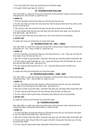 1. Thực hiện quyền hạn chung của trưởng khoa và trưởng khoa ngoại.
2. Có quyền chỉ định người gây mê, châm tê…
32. TRƯỞNG KHOA PHỤ SẢN
Thực hiện nhiệm vụ, quyền hạn chung của trưởng khoa, trưởng khoa lâm sàng và trưởng khoa ngoại,
trưởng khoa phụ sản có nhiệm vụ, quyền hạn sau:
I. NHIỆM VỤ:
1. Tổ chức hoạt động của khoa theo đúng quy chế công tác khoa phụ sản.
2. Tổ chức và chỉ đạo các thành viên trong khoa thực hiện tốt công tác thăm khám thai, đỡ đẻ, chăm
sóc trẻ sơ sinh tại khoa.
3. Tham gia thực hiện các kỹ thuật về kế hoạch hóa gia đình tại khoa và tại cộng đồng.
4. Tổ chức tốt phẫu thuật sản phụ khoa theo đúng quy chế công tác khoa ngoại, quy chế công tác
khoa phẫu thuật – gây mê hồi sức.
5. Tham gia tuyên truyền bảo vệ sức khỏe bà mẹ, trẻ sơ sinh tại khoa và tại cộng đồng.
II. QUYỀN HẠN:
Có quyền hạn chung của trưởng khoa và trưởng khoa ngoại.
33. TRƯỞNG KHOA TAI – MŨI – HỌNG
Thực hiện nhiệm vụ, quyền hạn chung của trưởng khoa, trưởng khoa lâm sàng và trưởng khoa ngoại,
trưởng khoa tai – mũi – họng có nhiệm vụ, quyền hạn sau:
I. NHIỆM VỤ:
1. Tổ chức hoạt động của khoa theo đúng quy chế công tác khoa tai – mũi – họng, quy chế công tác
khoa ngoại và quy chế công tác khoa nhi.
2. Đảm bảo vô khuẩn trong khám bệnh, chữa bệnh theo đúng quy chế chống nhiễm khuẩn bệnh viện.
3. Tổ chức công tác phẫu thuật bệnh tai – mũi – họng theo đúng quy định kỹ thuật bệnh viện và quy
chế công tác khoa phẫu thuật – gây mê hồi sức.
4. Tổ chức công tác phẫu thuật tạo hình tai – mũi – họng theo đúng quy định của Nhà nước.
II. QUYỀN HẠN:
Có quyền hạn chung của trưởng khoa và trưởng khoa ngoại.
34. TRƯỞNG KHOA RĂNG – HÀM – MẶT
Thực hiện nhiệm vụ quyền hạn chung của trưởng khoa, trưởng khoa lâm sàng và trưởng khoa ngoại,
trưởng khoa răng – hàm – mặt có nhiệm vụ, quyền hạn sau:
I. NHIỆM VỤ:
1. Tổ chức hoạt động của khoa theo đúng quy chế công tác khoa răng hàm mặt, quy chế công tác
khoa ngoại và quy chế công tác khoa phẫu thuật – gây mê hồi sức.
2. Đảm bảo vô khuẩn trong khám bệnh, chữa bệnh theo đúng quy chế chống nhiễm khuẩn bệnh viện.
3. Tổ chức công tác phẫu thuật tạo hình hàm mặt theo đúng quy định của Nhà nước.
4. Tổ chức công tác tuyên truyền phòng chống bệnh răng miệng tại khoa và tại cộng đồng.
II. QUYỀN HẠN:
Có quyền hạn chung của trưởng khoa và trưởng khoa ngoại.
35. TRƯỞNG KHOA MẮT
Thực hiện nhiệm vụ, quyền hạn chung của trưởng khoa, trưởng khoa lâm sàng, trưởng khoa nội và
trưởng khoa ngoại, trưởng khoa mắt có nhiệm vụ, quyền hạn sau:
I. NHIỆM VỤ:
1. Tổ chức hoạt động của khoa theo đúng quy chế công tác khoa mắt, quy chế công tác khoa ngoại
và quy chế công tác khoa phẫu thuật – gây mê hồi sức.
2. Đảm bảo vô khuẩn trong khám bệnh, chữa bệnh theo đúng quy chế chống nhiễm khuẩn bệnh viện.
3. Chỉ đạo và thực hiện công tác điều trị cho người mắc bệnh mắt gây dịch theo đúng quy chế công
tác khoa truyền nhiễm.
4. Tổ chức công tác tuyên truyền phòng chống bệnh mắt tại khoa và tại cộng đồng.
 