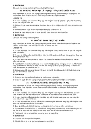 II. QUYỀN HẠN:
Có quyền hạn chung của trưởng khoa và trưởng khoa ngoại.
36. TRƯỞNG KHOA VẬT LÝ TRỊ LIỆU – PHỤC HỒI CHỨC NĂNG
Thực hiện nhiệm vụ, quyền hạn chung của trưởng khoa, trưởng khoa lâm sàng và trưởng khoa nội,
trưởng khoa vật lý trị liệu – phục hồi chức năng có nhiệm vụ, quyền hạn sau:
I. NHIỆM VỤ:
1. Tổ chức hoạt động của khoa theo đúng quy chế công tác khoa vật lý trị liệu – phục hồi chức năng
và quy chế công tác khoa nội.
2. Kết hợp với các khoa lâm sàng khác thực hiện điều trị vật lý trị liệu – phục hồi chức năng cho người
bệnh.
3. Đảm bảo an toàn tuyệt đối cho người bệnh trong tập luyệt và điều trị.
4. Hướng về cộng đồng chỉ đạo kỹ thuật phục hồi chức năng dựa vào cộng đồng.
II. QUYỀN HẠN:
Có quyền hạn chung của trưởng khoa.
37. TRƯỞNG KHOA Y HỌC HẠT NHÂN
Thực hiện nhiệm vụ, quyền hạn chung của trưởng khoa, trưởng khoa lâm sàng và trưởng khoa xét
nghiệm, trưởng khoa y học hạt nhân có nhiệm vụ, quyền hạn sau:
I. NHIỆM VỤ:
1. Tổ chức hoạt động của khoa theo đúng quy chế công tác khoa y học hạt nhân và quy chế công tác
khoa xét nghiệm.
2. Tổ chức và chỉ đạo công tác khám bệnh, chữa bệnh bằng các chất đồng vị phóng xạ theo đúng quy
định kỹ thuật bệnh viện.
3. Tổ chức quản lý và sử dụng vật tư, thiết bị y tế, chất phóng xạ theo đúng pháp lệnh an toàn và
kiểm soát bức xạ.
4. Trực tiếp kiểm tra an toàn phóng xạ, có kế hoạch chủ động phòng chống sự cố bức xạ. Tổ chức tốt
công tác khử khuẩn, tiêu độc và xử lý các chất thải phóng xạ và có nguồn gốc phóng xạ theo đúng
pháp lệnh an toàn và kiểm soát bức xạ.
5. Khi đưa được chất phóng xạ vào cơ thể người bệnh phải đảm bảo quy định vô khuẩn theo đúng
quy chế nhiễm khuẩn bệnh viện.
II. QUYỀN HẠN:
1. Có quyền hạn chung của trưởng khoa và trưởng khoa xét nghiệm.
2. Có quyền quyết định liều lượng dùng được chất phóng xạ trong khám bệnh và chữa bệnh.
38. TRƯỞNG KHOA UNG BỨU (ĐIỀU TRỊ TIA XẠ)
Thực hiện nhiệm vụ, quyền hạn chung của trưởng khoa, trưởng khoa nội, trưởng khoa ngoại và
trưởng khoa y học hạt nhân, trưởng khoa ung bứu (điều trị tia xạ) có nhiệm vụ, quyền hạn sau:
I. NHIỆM VỤ:
1. Tổ chức hoạt động của khoa theo đúng quy chế công tác khoa ung bứu (điều trị tia xạ), quy chế
công tác khoa học nội, quy chế công tác khoa ngoại và quy chế công tác khoa y học hạt nhân.
2. Tổ chức thực hiện phẫu thuật khối u theo đúng quy chế công tác khoa ngoại, quy chế công tác
khoa phẫu thuật – gây mê hồi sức.
3. Tổ chức thực hiện điều trị tia xạ, điều trị hóa chất cho người bệnh theo đúng quy chế công tác khoa
y học hạt nhân và quy chế công tác khoa nội.
4. Quản lý và bảo quản tốt thiết bị phóng xạ theo pháp lệnh an toàn và kiểm soát bức xạ.
5. Trực tiếp kiểm tra an toàn bức xạ, có kế hoạch phòng chống sự cố bức xạ, tổ chức tốt công tác tiêu
độc, tẩy uế và xử lý chất thải phóng xạ theo đúng pháp lệnh an toàn và kiểm soát bức xạ.
6. Phối hợp với y tế cơ sở phát hiện sớm ung, bướu tại cộng đồng.
II. QUYỀN HẠN:
1. Có quyền hạn chung của trưởng khoa.
2. Chỉ định điều trị tia xạ và liều lượng tia xạ cho người bệnh.
 