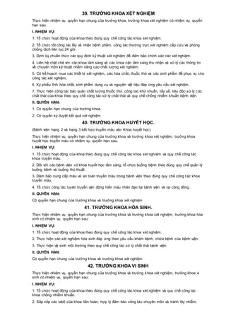 39. TRƯỞNG KHOA XÉT NGHIỆM
Thực hiện nhiệm vụ, quyền hạn chung của trưởng khoa, trưởng khoa xét nghiệm có nhiệm vụ, quyền
hạn sau:
I. NHIỆM VỤ:
1. Tổ chức hoạt động của khoa theo đúng quy chế công tác khoa xét nghiệm.
2. Tổ chức tốt công tác lấy và nhận bệnh phẩm, công tác thường trực xét nghiệm cấp cứu và phòng
chống dịch liên tục 24 giờ.
3. Định kỳ chuẩn thức các quy định kỹ thuật xét nghiệm để đảm bảo chính xác các xét nghiệm.
4. Liên hệ chặt chẽ với các khoa lâm sàng và các khoa cận lâm sàng thu nhận và xử lý các thông tin
về chuyên môn kỹ thuật nhằm nâng cao chất lượng xét nghiệm.
5. Có kế hoạch mua các thiết bị xét nghiệm, các hóa chất, thuốc thử và các sinh phẩm để phục vụ cho
công tác xét nghiệm.
6. Ký phiếu lĩnh hóa chất, sinh phẩm dụng cụ và nguyên vật liệu đáp ứng yêu cầu xét nghiệm.
7. Thực hiện công tác bảo quản chất lượng thuốc thử, công tác khử khuẩn, tẩy uế, tiêu độc xử lý c ác
chất thải của khoa theo quy chế công tác xử lý chất thải và quy chế chống nhiễm khuẩn bệnh viện.
II. QUYỀN HẠN:
1. Có quyền hạn chung của trưởng khoa.
2. Có quyền ký duyệt kết quả xét nghiệm.
40. TRƯỞNG KHOA HUYẾT HỌC.
(Bệnh viện hạng 2 và hạng 3 kết hợp truyền máu vào Khoa huyết học).
Thực hiện nhiệm vụ, quyền hạn chung của trưởng khoa và trưởng khoa xét nghiệm, trưởng khoa
huyết học truyền máu có nhiệm vụ, quyền hạn sau:
I. NHIỆM VỤ:
1. Tổ chức hoạt động của khoa theo đúng quy chế công tác khoa xét nghiệm và quy chế công tác
khoa truyền máu.
2. Đối với các bệnh viện có khoa huyết học lâm sàng, tổ chức buồng bệnh theo đúng quy chế quản lý
buồng bệnh và buồng thủ thuật.
3. Đảm bảo cung cấp máu và an toàn truyền máu trong bệnh viện theo đúng quy chế công tác khoa
truyền máu.
4. Tổ chức công tác tuyên truyền vận động hiến máu nhân đạo tại bệnh viện và tại cộng đồng.
II. QUYỀN HẠN:
Có quyền hạn chung của trưởng khoa và trưởng khoa xét nghiệm
41. TRƯỞNG KHOA HÓA SINH.
Thực hiện nhiệm vụ, quyền hạn chung của trưởng khoa và trưởng khoa xét nghiệm, trưởng khoa hóa
sinh có nhiệm vụ, quyền hạn sau:
I. NHIỆM VỤ:
1. Tổ chức hoạt động của khoa theo đúng quy chế công tác khoa xét nghiệm.
2. Thực hiện các xét nghiệm hóa sinh đáp ứng theo yêu cầu khám bệnh, chữa bệnh của bệnh viện.
3. Thực hiện vệ sinh môi trường theo quy chế công tác xử lý chất thải bệnh viện.
II. QUYỀN HẠN:
Có quyền hạn chung của trưởng khoa và trưởng khoa xét nghiệm
42. TRƯỞNG KHOA VI SINH
Thực hiện nhiệm vụ, quyền hạn chung của trưởng khoa và trưởng khoa xét nghiệm, trưởng khoa vi
sinh có nhiệm vụ, quyền hạn sau:
I. NHIỆM VỤ:
1. Tổ chức hoạt động của khoa theo đúng quy chế công tác khoa xét nghiệm và quy chế công tác
khoa chống nhiễm khuẩn.
2. Sắp xếp các labô của khoa liên hoàn, hợp lý đảm bảo công tác chuyên môn và tránh lây nhiễm.
 