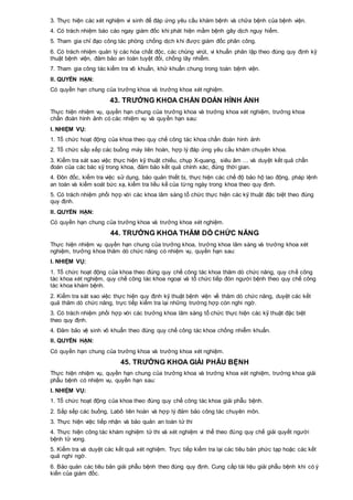 3. Thực hiện các xét nghiệm vi sinh để đáp ứng yêu cầu khám bệnh và chữa bệnh của bệnh viện.
4. Có trách nhiệm báo cáo ngay giám đốc khi phát hiện mầm bệnh gây dịch nguy hiểm.
5. Tham gia chỉ đạo công tác phòng chống dịch khi được giám đốc phân công.
6. Có trách nhiệm quản lý các hóa chất độc, các chủng virút, vi khuẩn phân lập theo đúng quy định kỹ
thuật bệnh viện, đảm bảo an toàn tuyệt đối, chống lây nhiễm.
7. Tham gia công tác kiểm tra vô khuẩn, khử khuẩn chung trong toàn bệnh viện.
II. QUYỀN HẠN:
Có quyền hạn chung của trưởng khoa và trưởng khoa xét nghiệm.
43. TRƯỞNG KHOA CHẨN ĐOÁN HÌNH ẢNH
Thực hiện nhiệm vụ, quyền hạn chung của trưởng khoa và trưởng khoa xét nghiệm, trưởng khoa
chẩn đoán hình ảnh có các nhiệm vụ và quyền hạn sau:
I. NHIỆM VỤ:
1. Tổ chức hoạt động của khoa theo quy chế công tác khoa chẩn đoán hình ảnh
2. Tổ chức sắp xếp các buồng máy liên hoàn, hợp lý đáp ứng yêu cầu khám chuyên khoa.
3. Kiểm tra sát sao việc thực hiện kỹ thuật chiếu, chụp X-quang, siêu âm … và duyệt kết quả chẩn
đoán của các bác sỹ trong khoa, đảm bảo kết quả chính xác, đúng thời gian.
4. Đôn đốc, kiểm tra việc sử dụng, bảo quản thiết bị, thực hiện các chế độ bảo hộ lao động, pháp lệnh
an toàn và kiểm soát bức xạ, kiểm tra liều kế của từng ngày trong khoa theo quy định.
5. Có trách nhiệm phối hợp với các khoa lâm sàng tổ chức thực hiện các kỹ thuật đặc biệt theo đúng
quy định.
II. QUYỀN HẠN:
Có quyền hạn chung của trưởng khoa và trưởng khoa xét nghiệm.
44. TRƯỞNG KHOA THĂM DÒ CHỨC NĂNG
Thực hiện nhiệm vụ quyền hạn chung của trưởng khoa, trưởng khoa lâm sàng và trưởng khoa xét
nghiệm, trưởng khoa thăm dò chức năng có nhiệm vụ, quyền hạn sau:
I. NHIỆM VỤ:
1. Tổ chức hoạt động của khoa theo đúng quy chế công tác khoa thăm dò chức năng, quy chế công
tác khoa xét nghiệm, quy chế công tác khoa ngoại và tổ chức tiếp đón người bệnh theo quy chế công
tác khoa khám bệnh.
2. Kiểm tra sát sao việc thực hiện quy định kỹ thuật bệnh viện về thăm dò chức năng, duyệt các kết
quả thăm dò chức năng, trực tiếp kiểm tra lại những trường hợp còn nghi ngờ.
3. Có trách nhiệm phối hợp với các trưởng khoa lâm sàng tổ chức thực hiện các kỹ thuật đặc biệt
theo quy định.
4. Đảm bảo vệ sinh vô khuẩn theo đúng quy chế công tác khoa chống nhiễm khuẩn.
II. QUYỀN HẠN:
Có quyền hạn chung của trưởng khoa và trưởng khoa xét nghiệm.
45. TRƯỞNG KHOA GIẢI PHẪU BỆNH
Thực hiện nhiệm vụ, quyền hạn chung của trưởng khoa và trưởng khoa xét nghiệm, trưởng khoa giải
phẫu bệnh có nhiệm vụ, quyền hạn sau:
I. NHIỆM VỤ:
1. Tổ chức hoạt động của khoa theo đúng quy chế công tác khoa giải phẫu bệnh.
2. Sắp sếp các buồng, Labô liên hoàn và hợp lý đảm bảo công tác chuyên môn.
3. Thực hiện việc tiếp nhận và bảo quản an toàn tử thi
4. Thực hiện công tác khám nghiệm tử thi và xét nghiệm vi thể theo đúng quy chế giải quyết người
bệnh tử vong.
5. Kiểm tra và duyệt các kết quả xét nghiệm. Trực tiếp kiểm tra lại các tiêu bản phức tạp hoặc các kết
quả nghi ngờ.
6. Bảo quản các tiêu bản giải phẫu bệnh theo đúng quy định. Cung cấp tài liệu giải phẫu bệnh khi có ý
kiến của giám đốc.
 