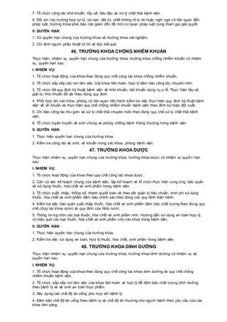 7. Tổ chức công tác khử khuẩn, tẩy uế, tiêu độc và xử lý chất thải bệnh viện.
8. Đối với các trường hợp tự tử, tai nạn, đột tử, chết không rõ lý do hoặc nghi ngờ có liên quan đến
pháp luật, trưởng khoa phải báo cáo giám đốc để mời cơ quan pháp luật cùng tham gia giải quyết.
II. QUYỀN HẠN:
1. Có quyền hạn chung của trưởng khoa và trưởng khoa xét nghiệm.
2. Chỉ định người phẫu thuật tử thi và đọc kết quả.
46. TRƯỞNG KHOA CHỐNG NHIỄM KHUẨN
Thực hiện, nhiệm vụ, quyền hạn chung của trưởng khoa, trưởng khoa chống nhiễm khuẩn có nhiệm
vụ, quyền hạn sau:
I. NHIỆM VỤ:
1. Tổ chức hoạt động của khoa theo đúng quy chế công tác khoa chống nhiễm khuẩn.
2. Tổ chức sắp xếp các nơi làm việc của khoa liên hoàn, hợp lý đảm bảo công tác chuyên môn.
3. Tổ chức tốt quy định kỹ thuật bệnh viện về khử khuẩn, tiệt khuẩn dụng cụ y tế. Thực hiện tẩy uế,
giặt là, khử khuẩn đồ vải theo đúng quy định.
4. Phối hợp với các khoa, phòng có liên quan tiến hành kiểm tra việc thực hiện quy định kỹ thuật bệnh
viện về vô khuẩn và thực hiện quy chế chống nhiễm khuẩn bệnh viện theo định kỳ hoặc đột xuất.
5. Chỉ đạo công tác thu gom và xử lý chất thải chuyên môn theo đúng quy chế xử lý chất thải bệnh
viện.
6. Tổ chức tuyên truyền vệ sinh chung và phòng chống bệnh thông thường trong bệnh viện.
II. QUYỀN HẠN:
1. Thực hiện quyền hạn chung của trưởng khoa.
2. Kiểm tra công tác vệ sinh, vô khuẩn trong các khoa, phòng bệnh viện.
47. TRƯỞNG KHOA DƯỢC
Thực hiện nhiệm vụ, quyền hạn chung của trưởng khoa, trưởng khoa dược có nhiệm vụ quyền hạn
sau:
I. NHIỆM VỤ:
1. Tổ chức hoạt động của khoa theo quy chế công tác khoa dược.
2. Căn cứ vào kế hoạch chung của bệnh viện, lập kế hoạch và tổ chức thực hiện cung ứng, bảo quản
và sử dụng thuốc, hóa chất và sinh phẩm trong bệnh viện.
3. Tổ chức xuất, nhập, thống kê, thanh quyết toán và theo dõi quản lý tiêu chuẩn, kinh phí sử dụng
thuốc, hóa chất và sinh phẩm đảm bảo chính xác theo đúng các quy định hiện hành.
4. Kiểm tra việc bảo quản xuất nhập thuốc, hóa chất và sinh phẩm đảm bảo chất lượng theo đúng quy
chế công tác khoa dược và quy định của Nhà nước.
5. Thông tin kịp thời các loại thuốc, hóa chất và sinh phẩm mới. Hướng dẫn sử dụng an toàn hợp lý,
có hiệu quả các loại thuốc, hóa chất và sinh phẩm cho các khoa trong bệnh viện.
II. QUYỀN HẠN:
1. Thực hiện quyền hạn chung của trưởng khoa.
2. Kiểm tra việc sử dụng an toàn, hợp lý thuốc, hóa chất, sinh phẩm trong bệnh viện.
48. TRƯỞNG KHOA DINH DƯỠNG
Thực hiện nhiệm vụ, quyền hạn chung của trưởng khoa, trưởng khoa dinh dưỡng có nhiệm vụ và
quyền hạn sau:
I. NHIỆM VỤ:
1. Tổ chức hoạt động của khoa theo đúng quy chế công tác khoa dinh dưỡng và quy chế chống
nhiễm khuẩn bệnh viện.
2. Tổ chức, sắp xếp nơi làm việc của khoa liên hoàn và hợp lý để đảm bảo chất lượng dinh dưỡng
theo bệnh lý và vệ sinh an toàn thực phẩm.
3. Xây dựng các chế độ ăn uống phù hợp với bệnh lý.
4. Đảm bảo chế độ ăn uống theo bệnh lý và chế độ ăn thường cho người bệnh theo yêu cầu của các
khoa lâm sàng.
 